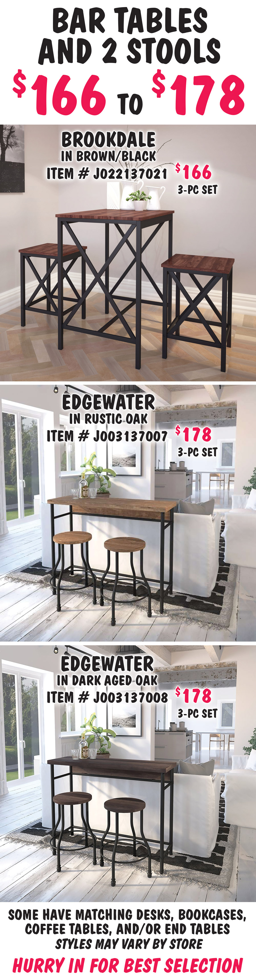 Bar Tables with 2 Stools $166 to $178. Brookdale in Brown-Black, $166 for 3 piece set, item number J022137021. Edgewater in 2 colors, $178 for 3 piece set, Rustic Oak item number J003137007 and Dark Aged Oak item number J003137008. Some have matching desks, bookcases, coffee tables, and-or end tables. Styles may vary by store. Hurry in for best selection.