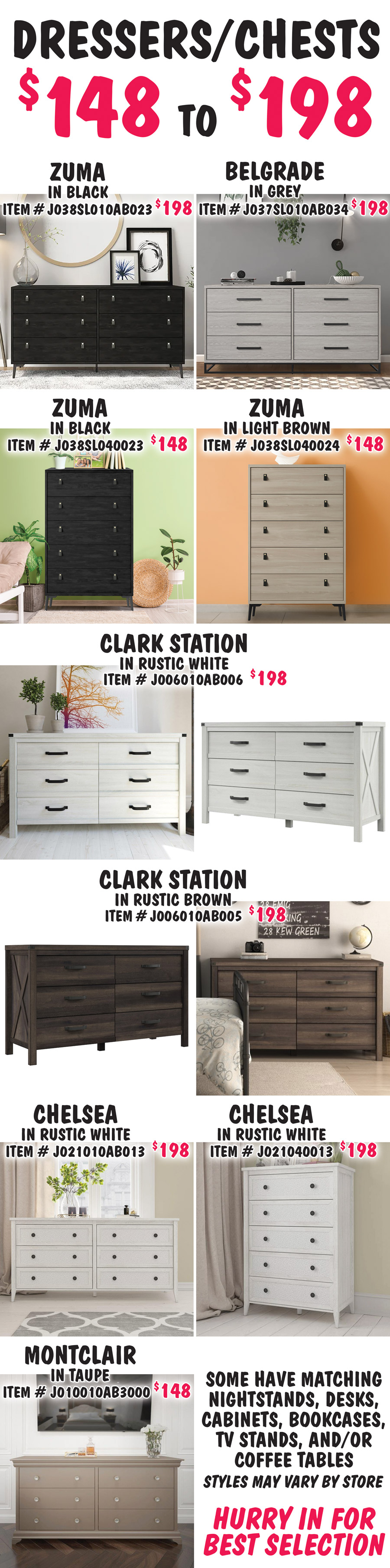 Dressers and Chests $148 to $198. Zuma 6-Drawer Dresser in Black, $198, item number J038SL010AB023. Belgrade 6-Drawer Dresser in Grey, $198, item number J037SL010AB034. Zuma 5-Drawer Chest in 2 colors, $148 each, Black item number J038SL040023 and Light Brown item number J038SL040024. Clark Station 6-Drawer Dresser in 2 colors, $198 each, Rustic White item number J006010AB006 and Rustic Brown item number J006010AB005. Chelsea 6-Drawer Dresser in Rustic White, $198, item number J021010AB013 and matching Chelsea 5-Drawer Chest in Rustic White, $198, item number J021040013. Montclair 6-Drawer Dresser in Taupe, $148, item number J010010AB3000. Some have matching nightstands, desks, cabinets, bookcases, TV stands, and-or coffee tables. Styles may vary by store. Hurry in for best selection.