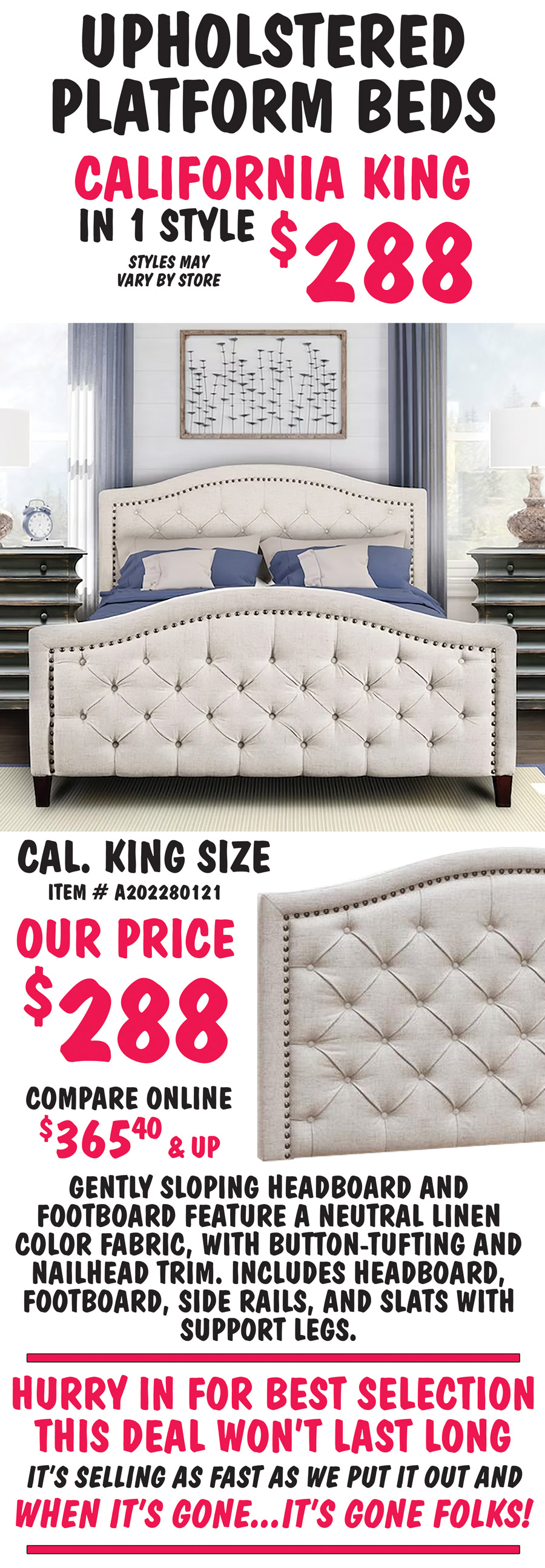 Pulaski California King Upholstered Platform Beds in 1 style $288, California King size Button-Tufted in Linen, item number A202280121, our price $288, compare online for $365.40 and up, gently sloping headboard and footboard feature a neutral linen color fabric, with button-tufting and nailhead trim. Hurry in for best selection. This deal won’t last long. It’s selling as fast as we put it out and when it’s gone, it’s gone.