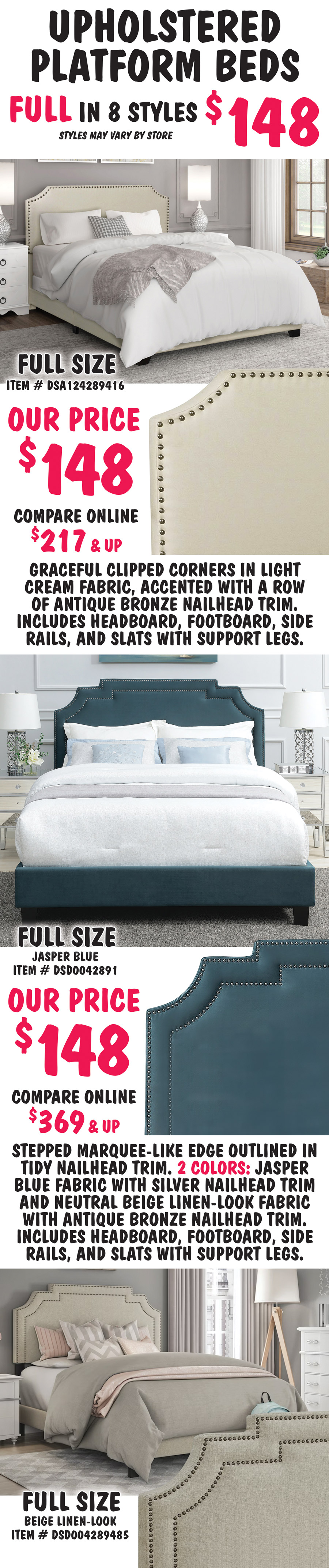 Pulaski Full Upholstered Platform Beds in 8 styles $148, styles may vary by store. All beds include headboard, footboard, side rails, and slats with support. Full size Clipped Corner in Cream, item number DSA124289416, our price $148, compare online for $217 and up, headboard features graceful clipped corners in a light cream fabric, accented with a row of antique bronze nailhead trim. Full size Marquee Nailhead in 2 colors: Jasper Blue item number DSD0042891 and Beige Linen item number DSD004289485, our price $148, compare online for $369 and up, stepped marquee-like edge on the headboard is outlined in tidy nailhead trim.