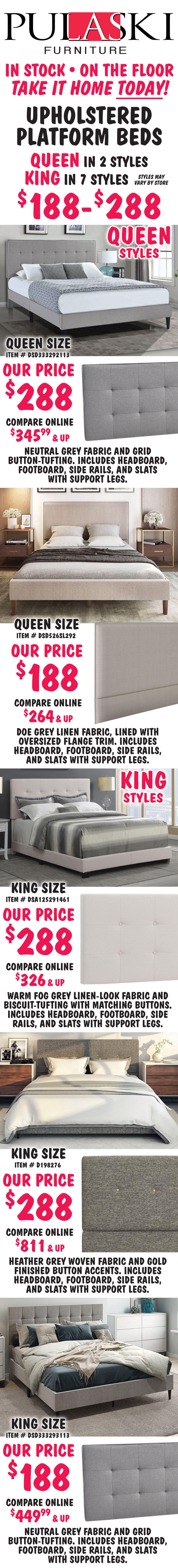 Pulaski Queen and King Upholstered Platform Beds $188 to $288, Queen in 2 styles, King in 7 styles, styles may vary by store. All beds include headboard, footboard, side rails, and slats with support. Queen size Grid-Tufted in Grey, item number DSD333292113, our price $288, compare online for $345.99 and up, rectangular headboard features a neutral grey fabric and grid button-tufting. Queen size Flange-Trimmed in Doe Grey, item number DSD526SL292, our price $188, compare online for $264 and up, rectangular headboard features a doe grey linen fabric, lined with oversized flange trim. King size Biscuit-Tufted in Fog Grey, item number DSA125291461, our price $288, compare online for $326 and up, rectangular headboard features a warm fog grey linen-look fabric and biscuit-tufting with matching buttons. King size Mid-Century Modern in Heather Grey, item number D198276, our price $288, compare online for $811 and up, rectangular headboard features a heather grey woven fabric and gold finished button accents. King size Grid-Tufted in Grey, item number DSD333293113, our price $288, compare online for $449.99 and up, rectangular headboard features a neutral grey fabric and grid button-tufting.