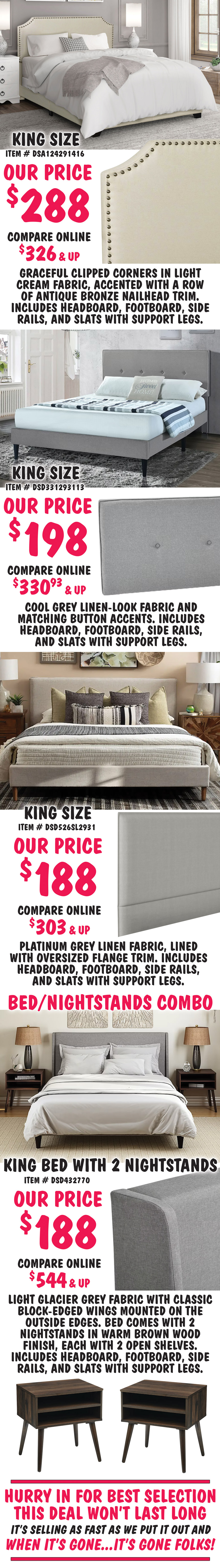 King size Clipped Corner in Cream, item number DSA124291416, our price $288, compare online for $326 and up, headboard features graceful clipped corners in a light cream fabric, accented with a row of antique bronze nailhead trim. King size Mid-Century Modern in Cool Grey, item number DSD331293113, our price $198, compare online for $330.93 and up, rectangular headboard features a cool grey linen-look fabric and matching button accents. King size Flange-Trimmed in Platinum, item number DSD526SL2931, our price $188, compare online for $303 and up, rectangular headboard features a platinum grey linen fabric, lined with oversized flange trim. Bed and Nightstands Combo, King size Wingback in Glacier Grey, item number DSD432770, our price $188, compare online for $544 and up, rectangular headboard in light glacier grey fabric with classic block-edged wings mounted on the outside edges. bed comes with 2 nightstands in warm brown wood finish, each with 2 open shelves. Hurry in for best selection. This deal won’t last long. It’s selling as fast as we put it out and when it’s gone, it’s gone.