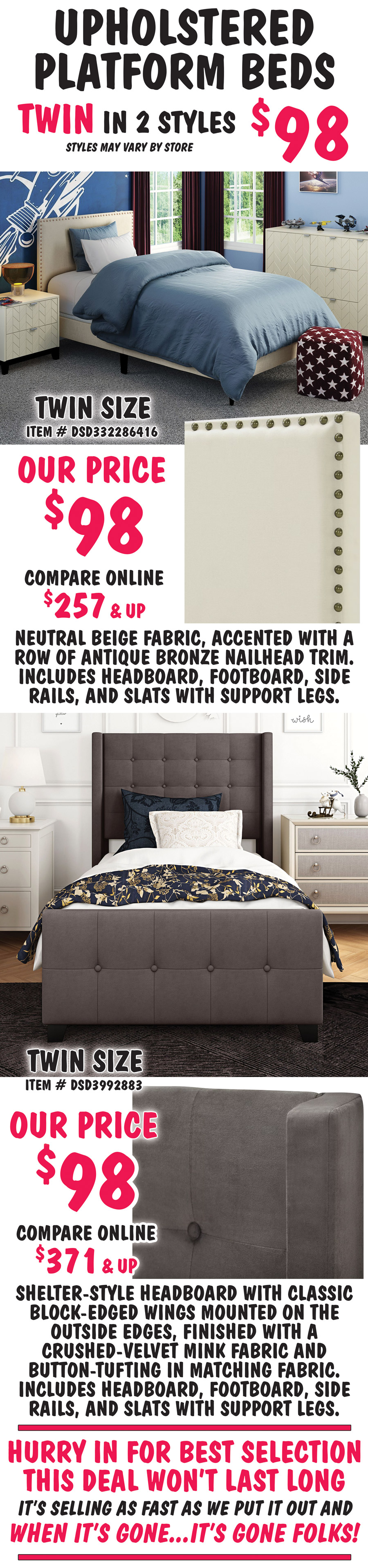 Pulaski Twin Upholstered Platform Beds in 2 styles $98, styles may vary by store. All beds include headboard, footboard, side rails, and slats with support. Twin size Nailhead Trim in Beige, item number DSD332286416, our price $98, compare online for $257 and up, rectangular headboard features a neutral beige fabric, accented with a row of antique bronze nailhead trim. Twin size Modern Wingback in Mink, item number DSD3992883, our price $98, compare online for $371 and up, shelter-style headboard with classic block-edged wings mounted on the outside edges, finished with a crushed-velvet mink fabric and button-tufting on headboard and footboard. Hurry in for best selection. This deal won’t last long. It’s selling as fast as we put it out and when it’s gone, it’s gone.