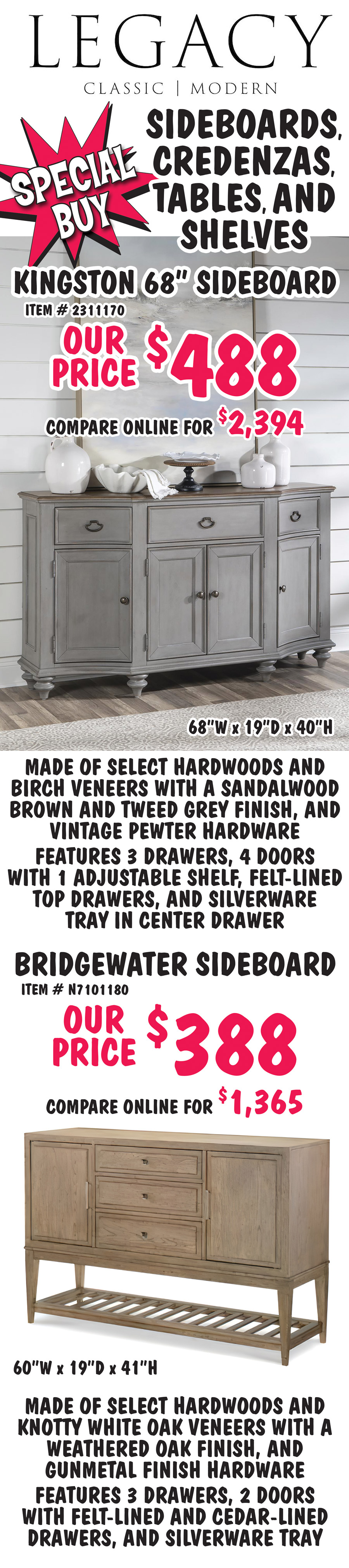 Special Buy Legacy Sideboards, Credenzas, Tables, and Shelves. Kingston 68 inch sideboard, our price $488, compare online for $2,394, item number 2311170, 68 inches wide by 19 inches deep by 40 inches high, made of select hardwoods and birch veneers with a sandalwood brown and tweed grey finish, and vintage pewter hardware, features 3 drawers and 4 doors, with 1 adjustable shelf, felt lined top drawers, and silverware tray in center drawer. Bridgewater sideboard, our price $388, compare online for $1,365, item number N7101180, 60 inches wide by 19 inches deep by 41 inches high, made of select hardwoods and knotty white oak veneers with a weathered oak finish, and gunmetal finish hardware, features 3 drawers and 2 doors with felt lined and cedar lined drawers, and silverware tray.