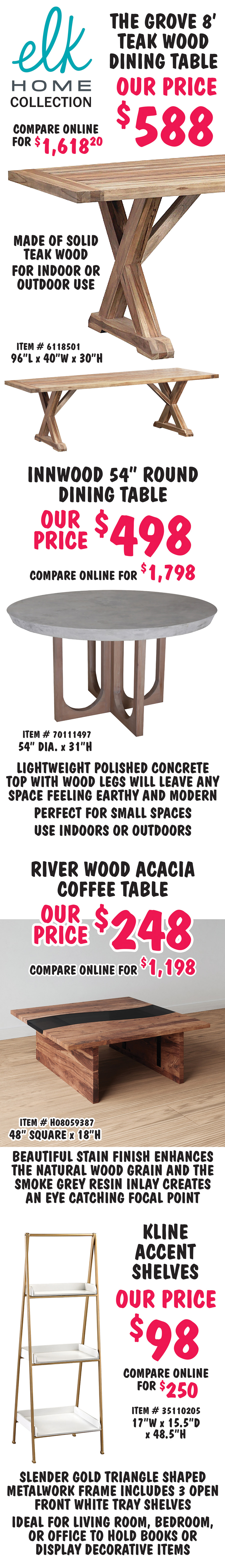 Elk Home Collection The Grove 8 foot teak wood dining table, our price $588, compare online for $1,618.20, item number 6118501, 96 inches long by 40 inches wide by 30 inches high, made of solid teak wood, for indoor or outdoor use. Innwood 54 inch round dining table, our price $498, compare online for $1,798, item number 70111497, 54 inch diameter by 40 inches wide by 31 inches high, lightweight polished concrete top with wood legs will leave any space feeling earthy and modern, perfect for small spaces, use indoors or outdoors. River Wood acacia coffee table, our price $248, compare online for $1,198, item number H08059387, 48 inches square by 18 inches high, beautiful stain finish enhances the natural wood grain and the smoke grey resin inlay creates an eye catching focal point. Kline Accent Shelves, our price $98, compare online for $250, item number 35110205, 17 inches wide by 15 and a half inches deep by 48 and a half inches high, slender gold triangle shaped metalwork frame includes 3 open front white tray shelves, ideal for living room, bedroom, or office to hole books or display decorative items.