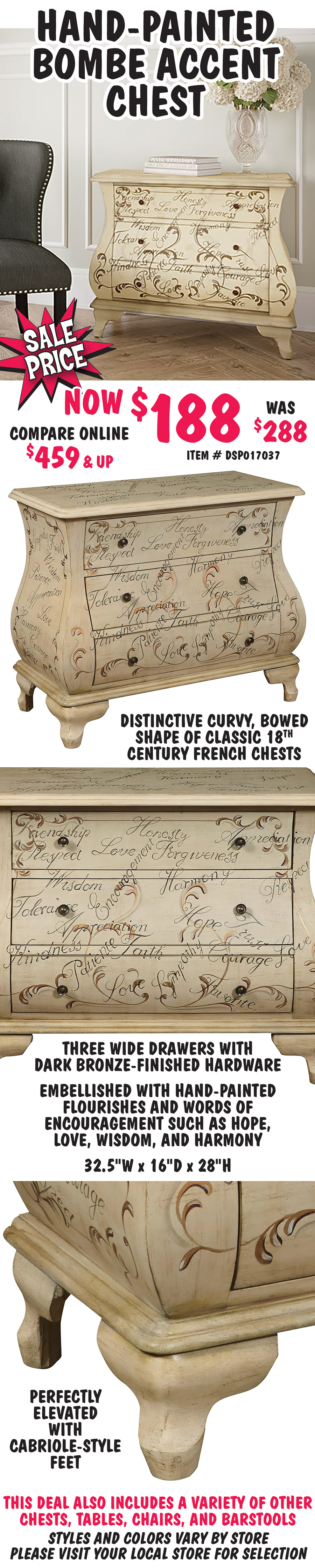 Hand-Painted Bombe Accent Chest - On Sale, now $188, original price $288, compare online for $459 and up, item number DSP017037. Distinctive curvy, bowed shape of classic 18th century French chests. Three wide drawers with dark bronze-finished hardware and perfectly elevated with cabriole-style feet. Embellished with hand-painted flourishes and words of encouragement such as hope, love, wisdom, and harmony. 32 and a half inches wide by 16 inches deep by 28 inches high. This deal also includes a variety of other chests, tables, chairs, and barstools. Styles and colors vary by store. Please visit your local store for selection.