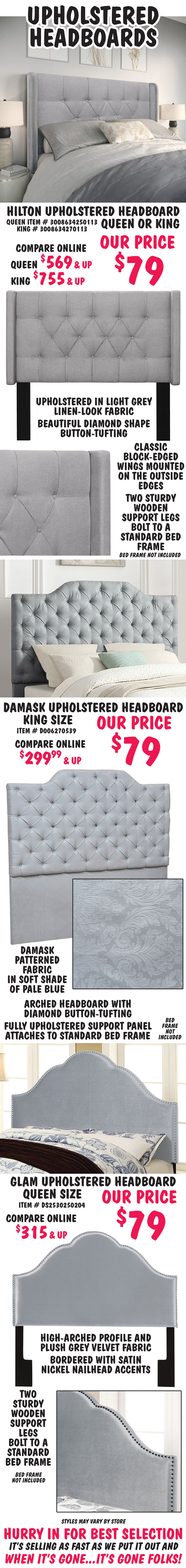 Upholstered Headboards in 3 styles – our price $79, compare online for $299.99 to $755 and up. Hilton Headboard - Queen or King, your choice $79 each, upholstered in light grey linen-look fabric with beautiful diamond shape button-tufting. Classic block-edged wings mounted on the outside edges. Two sturdy wooden support legs bolt to a standard bed frame. Queen item number 3008634250113 or King item number 3008634270113. Damask Headboard – King size, $79, damask patterned fabric in soft shade of pale blue. Arched headboard with diamond button-tufting and fully upholstered support panel attaches to standard bed frame. King item number D006270539. Glam Headboard – Queen size, $79, high-arched profile and plush grey velvet fabric bordered with satin nickel nailhead accents. Two sturdy wooden support legs bolt to a standard bed frame. Queen item number DS2530250204. All sold as headboards only, bed frames not included. Styles may vary by store. Click here to read our blog and find out why Pulaski Upholstered Beds are a great place to start and end each day.