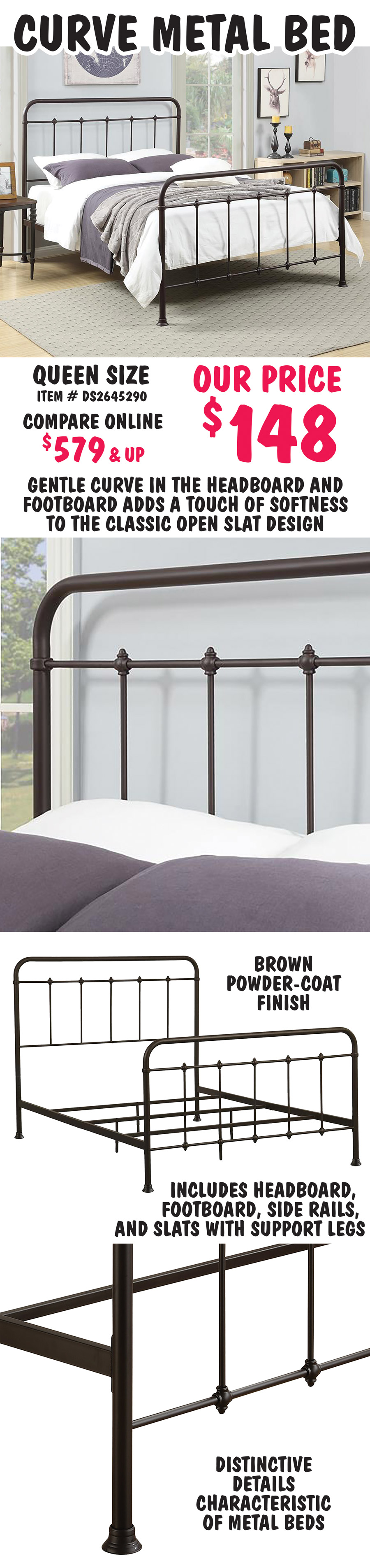 Curve Metal Bed, Queen size - $148, compare online at $579 and up. Gentle curve in the headboard and footboard adds a touch of softness to the classic open slat design. Brown powder-coat finish with distinctive ornamental details characteristic of metal beds. Includes headboard, footboard, side rails, and slats with support legs. Queen item number DS2645290.