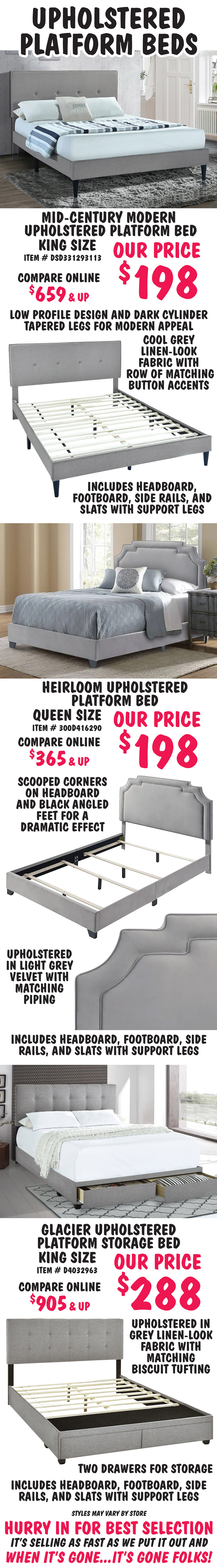 Upholstered Platform Beds in 3 styles – our price $198 to $288, compare online for $365 to $905 and up. Mid-Century Modern Platform Bed – King size, $198 - low profile design and dark cylinder tapered legs for modern appeal, cool grey linen-look fabric with row of matching button accents. King item number DSD331293113. Heirloom Platform Bed – Queen size, $198 - scooped corners on headboard and black angled feet for a dramatic effect, upholstered in light grey velvet with matching piping. Queen item number 300D416290. Glacier Platform Storage Bed – King size - $288 - upholstered in grey linen-look fabric with matching biscuit tufting, two drawers for storage at the end of the bed. King item number D4032963. All beds include headboard, footboard, side rails, and slats with support legs. Styles may vary by store. Click here to read our blog and find out why Pulaski Upholstered Beds are a great place to start and end each day.