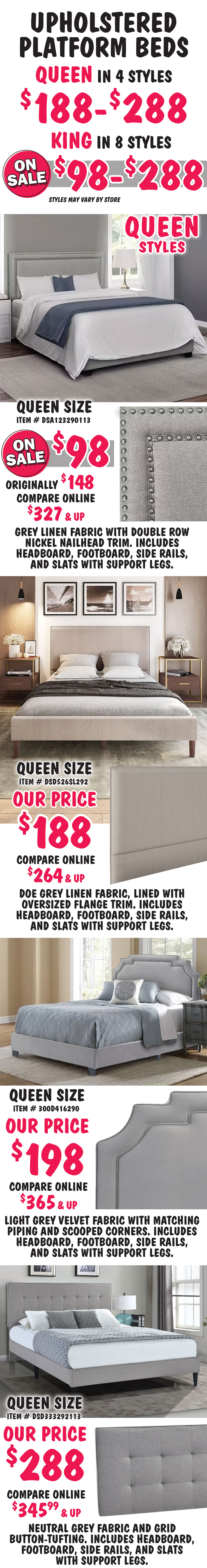 Pulaski Queen and King Upholstered Platform Beds Queen in 2 styles $188 to $288, King in 8 styles on sale $98 to $288, styles may vary by store. All beds include headboard, footboard, side rails, and slats with support. Queen size Glacier bed in Grey, item number DSA123290113, on sale now $98, originally $148, compare online for $327 and up, rectangular headboard grey linen fabric with double row nickel nailhead trim. Queen size Flange-Trimmed in Doe Grey, item number DSD526SL292, our price $188, compare online for $264 and up, rectangular headboard features a doe grey linen fabric, lined with oversized flange trim. Queen size Heirloom bed, item number 300D416290, our price $198, compare online for $365 and up, headboard with scooped corners in light grey velvet fabric with matching piping. Queen size Grid-Tufted in Grey, item number DSD333292113, our price $288, compare online for $345.99 and up, rectangular headboard features a neutral grey fabric and grid button-tufting.