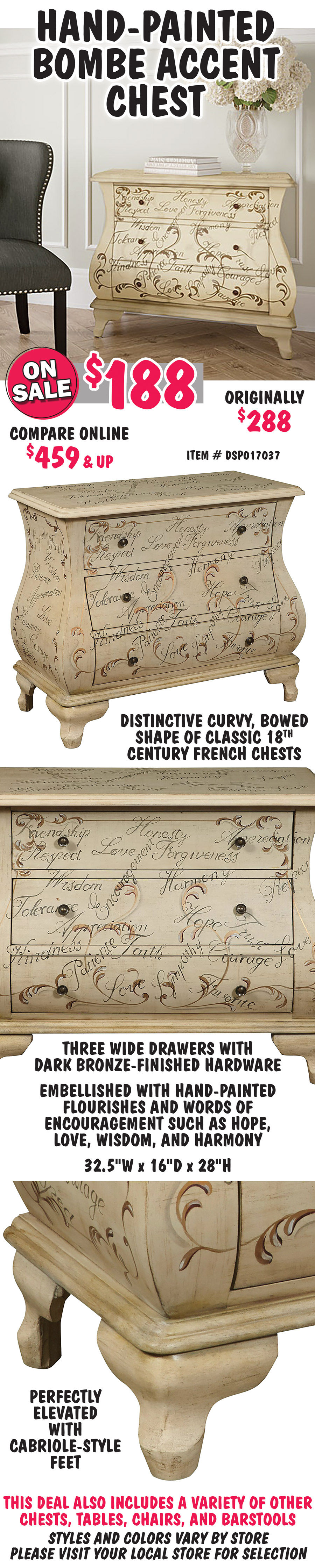 Hand-Painted Bombe Accent Chest - On Sale now $188, original price $288, compare online for $459 and up, item number DSP017037. Distinctive curvy, bowed shape of classic 18th century French chests. Three wide drawers with dark bronze-finished hardware and perfectly elevated with cabriole-style feet. Embellished with hand-painted flourishes and words of encouragement such as hope, love, wisdom, and harmony. 32 and a half inches wide by 16 inches deep by 28 inches high. This deal also includes a variety of other chests, tables, chairs, and barstools. Styles and colors vary by store. Please visit your local store for selection.