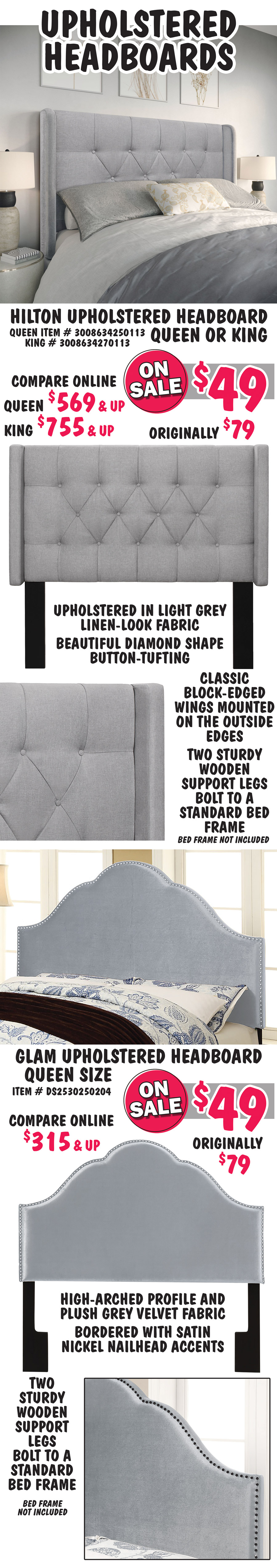 Upholstered Headboards 4 styles. Hilton Headboard - Queen or King, your choice On Sale now $49 each, original price $79, compare online Queen $569 and up, King $755 and up, Queen item number 3008634250113, King number 3008634270113.  Upholstered in light grey linen-look fabric with beautiful diamond shape button-tufting. Classic block-edged wings mounted on the outside edges. Two sturdy wooden support legs bolt to a standard bed frame. Glam Headboard – Queen size, On Sale now $49 each, original price $79, compare online for $315 and up, item number DS2530250204. High-arched profile and plush grey velvet fabric bordered with satin nickel nailhead accents. Two sturdy wooden support legs bolt to a standard bed frame. 