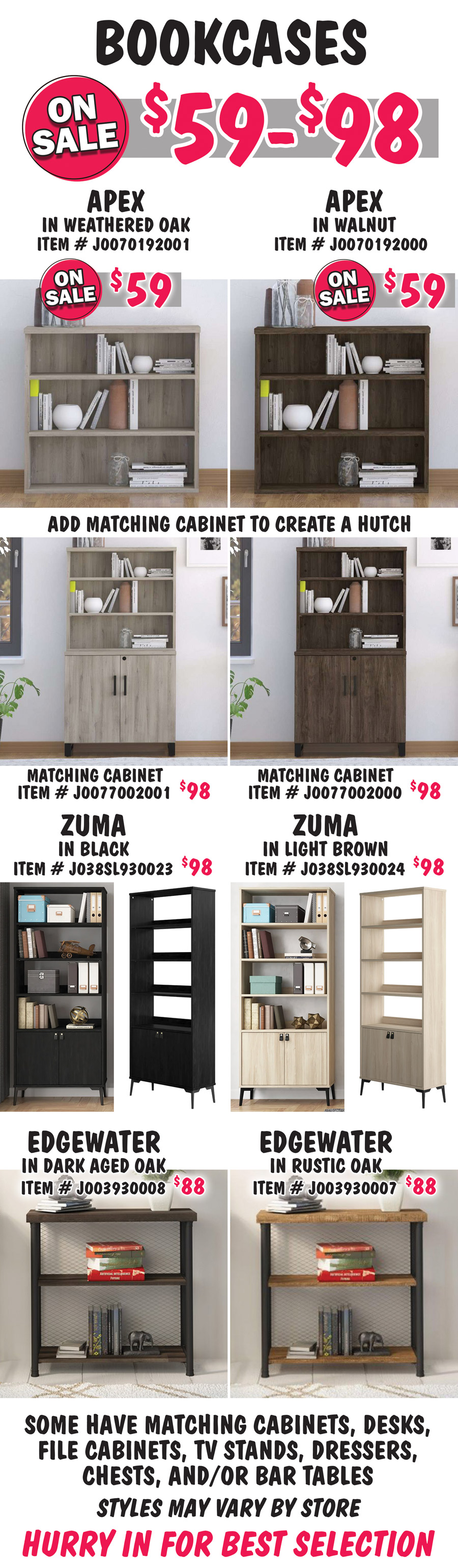 Bookcases on sale now $59 to $98. Apex in 2 colors on sale now $59, Weathered Oak Walnut item number J00070192001 and Walnut item number J00070192000. Add a matching Apex Cabinet to create a hutch. Matching Cabinets in 2 colors, $98 each, Weathered Oak item number J0077002001 and Walnut item number J0077002000. Zuma in 2 colors, $98 each, Black item number J038SL930023 and Light Brown item number J038SL930024. Edgewater in 2 colors, $88 each, Dark Aged Oak item number J003930008 and Rustic Oak item number J003930007. Some have matching cabinets, desks, file cabinets, TV stands, dressers, chests and-or bar tables. Styles may vary by store. Hurry in for best selection.