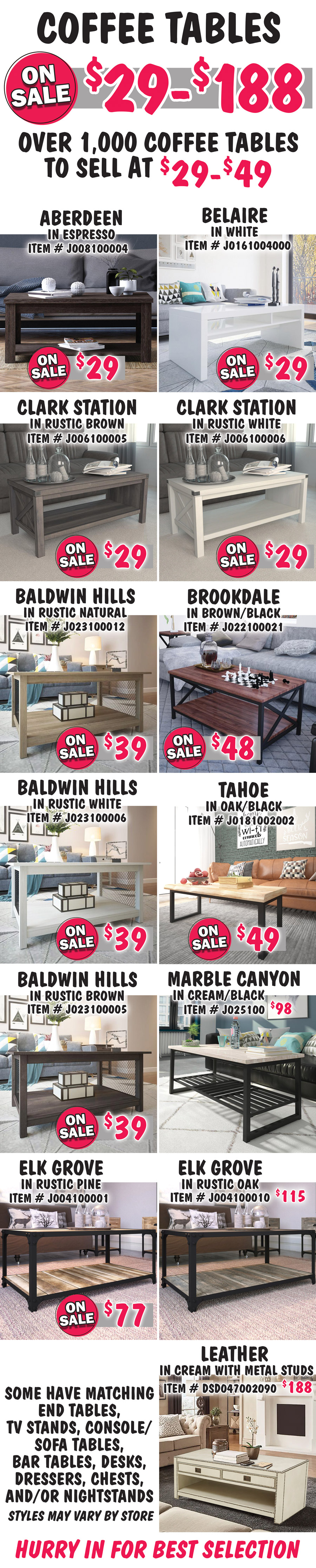 Coffee Tables on sale now $29 to $188 with over 1,000 coffee tables to sell at $29 to $49. Aberdeen in Espresso on sale now $29, item number J008100004. Belaire in white on sale now $29, item number J0161004000. Clark Station in 2 colors on sale now $29, Rustic Brown item number J006100005 and Rustic White item number J006100006. Baldwin Hills in 3 colors on sale now $39, Rustic Natural item number J023910012, Rustic White item number J023910006, and Rustic Brown item number J023910005. Brookdale in Brown-Black on sale now $48, item number J022100021. Tahoe in Oak-Black on sale now $49, item number J0181002002. Marble Canyon in Cream-Black $98, item number J025100. Elk Grove in 2 colors, Rustic Pine on sale now $77, item number J004100001, and Rustic Oak $115, item number J004100010. Leather in Cream with metal stud accents $188, item number DSD047002090. Some have matching end tables, TV stands, console sofa tables, bar tables, desks, dressers, chests, and-or nightstands. Styles may vary by store. Hurry in for best selection.