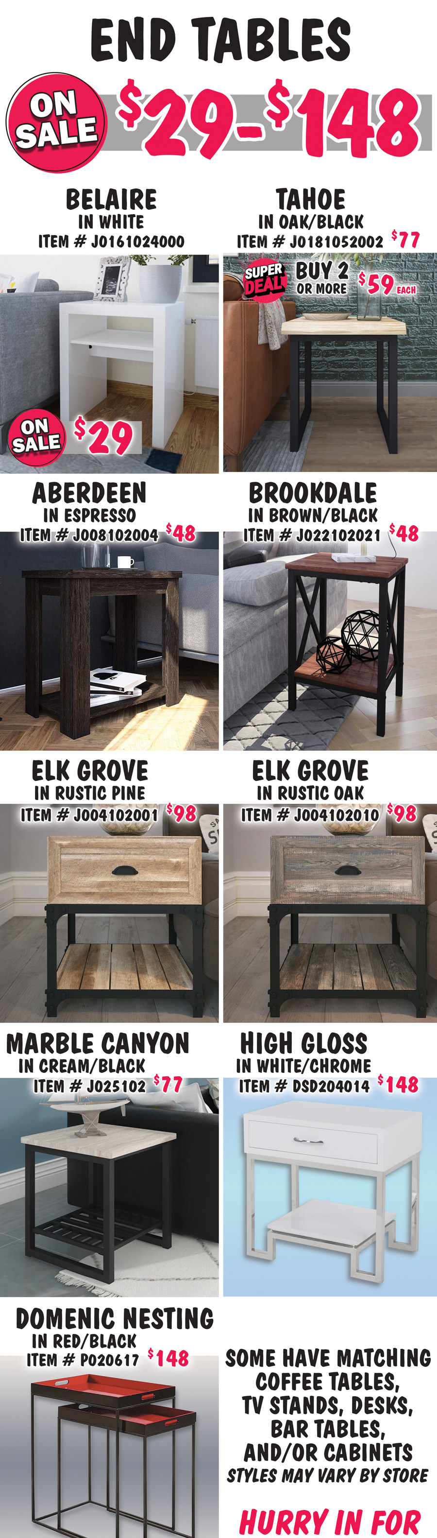 End Tables on sale now $29 to $148. Belaire in white, on sale now $29, item number J0161024000. Tahoe in Oak-Black, buy 1 for $77 or Super Deal, buy 2 or more for $59 each, item number J0181052002. Super Deal Tahoe style only. Aberdeen in Espresso, $48, item number J008102004. Brookdale in Brown-Black, $48, item number J022102021. Elk Grove in 2 colors, $98 each, Rustic Pine item number J004102001 and Rustic Oak item number J004102010. Marble Canyon in Cream-Black, $77, item number J025102. High Gloss in White with Chrome legs, $148, item number DSD204014. Domenic Nesting Tables in Red-Black, $148, item number P020617. Some have matching coffee tables, TV stands, desks, bar tables and-or cabinets. Styles may vary by store. Hurry in for best selection.