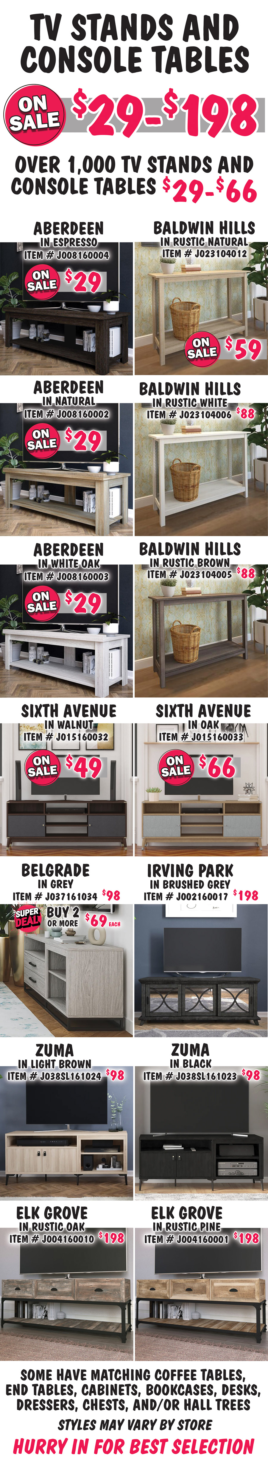 TV Stands and Console Tables on sale now $29 to $198 with over 1,000 TV stands and console tables at $29 to $66. Aberdeen in 3 colors on sale now $29, Natural item number J008160002, Espresso item number J008160004, and White Oak, $69, item number J008160003. Baldwin Hills in 3 colors, Rustic Natural on sale now $59, item number J023104012, Rustic Brown and Rustic White $88 each, Rustic Brown item number J023104005 and Rustic White item number J023104006. Sixth Avenue in 2 colors, Walnut on sale now $49, item number J015160032. Oak on sale now $66, item number J015160033. Belgrade in grey, buy 1 for $98 or Super Deal, buy 2 or more for $69 each, item number J037SL161034. Irving Park in Brushed Grey, $198, item number J002160017. Zuma in 2 colors, $98 each, Light Brown item number J038SL161024 and Black item number J038SL161023. Elk Grove in 2 colors, $198 each, Rustic Oak item number J004160010 and Rustic Pine item number J004160001. Some have matching coffee tables, end tables, cabinets, bookcases, desks, dressers, chests, and-or hall trees. Styles may vary by store. Hurry in for best selection.