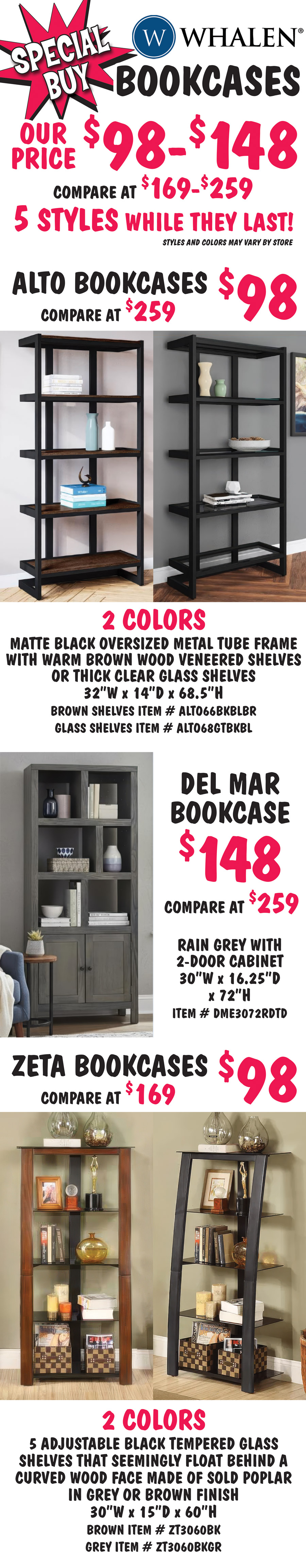 Whalen Bookcases our price $98 to $148, compare at $169 to $259, 5 styles while they last, styles and colors may vary by store. Alto Bookcases $98, compare at $259, 2 colors matte black oversized metal tube frame with warm brown wood veneered shelves or thick clear glass shelves, 32 inches wide by 14 inches deep by 68 and a half inches high, black with brown shelves item number ALTO66BKBLBR and black with glass shelves item number ALTO68GTBKBL. Del Mar Bookcase $148, compare at $259, rain grey with 2 door cabinet, 30 inches wide by 16 and a quarter inches deep by 72 inches high, item number DME3072RDTD. Zeta Bookcases $98, compare at $169, 2 colors with 5 adjustable black tempered glass shelves that seemingly float behind a curved wood face made of sold poplar in grey or brown finish, 30 inches wide by 15 inches deep by 60 inches high, brown item number ZT3060BK and grey item number ZT3060BKGR.