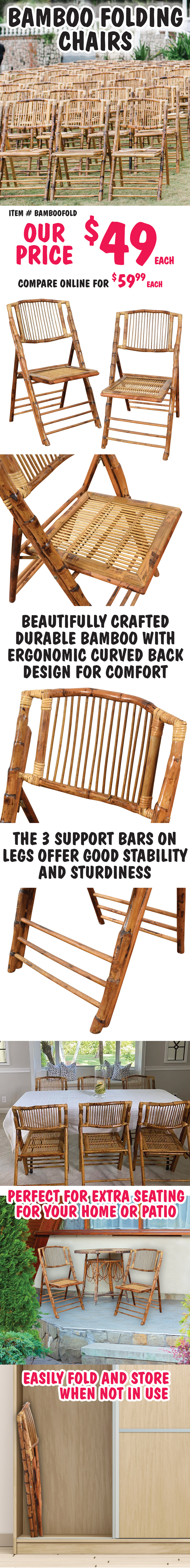 Bamboo Folding Chairs, our price $49 each, compare online for $59.99 and up, item number BAMBOOFOLD. Beautifully crafted durable bamboo with ergonomic curved back design for comfort. The 3 support bars on legs offer good stability and sturdiness. Perfect for extra seating for your home or patio. Easily fold and store when not in use.