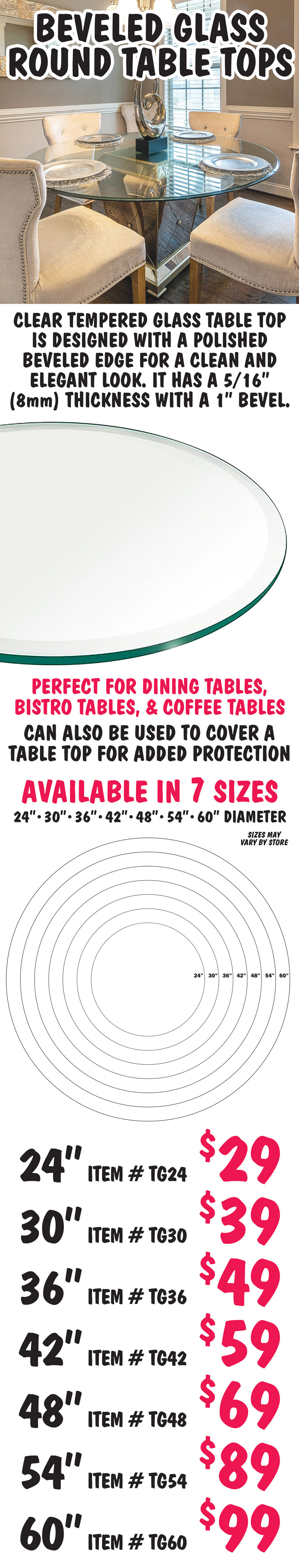 Beveled Glass Round Table Tops. Clear tempered glass table top is designed with a polished beveled edge for a clean and elegant look. It has a 5 sixteenth inch, 8 millimeter, thickness with a 1 inch bevel. Perfect for dining tables, bistro tables, and coffee tables. Can also be used to cover a table top for added protection. Available in 7 sizes, 24 inch, 30 inch, 36 inch, 42 inch, 48 inch, 54 inch, and 60 inch diameter, sizes may vary by store. 24 inch $29 item number TG24, 30 inch $39 item number TG30, 36 inch $49 item number TG36, 42 inch $59 item number TG42, 48 inch $69 item number TG48, 54 inch $89 item number TG54, and 60 inch $99 item number TG60.