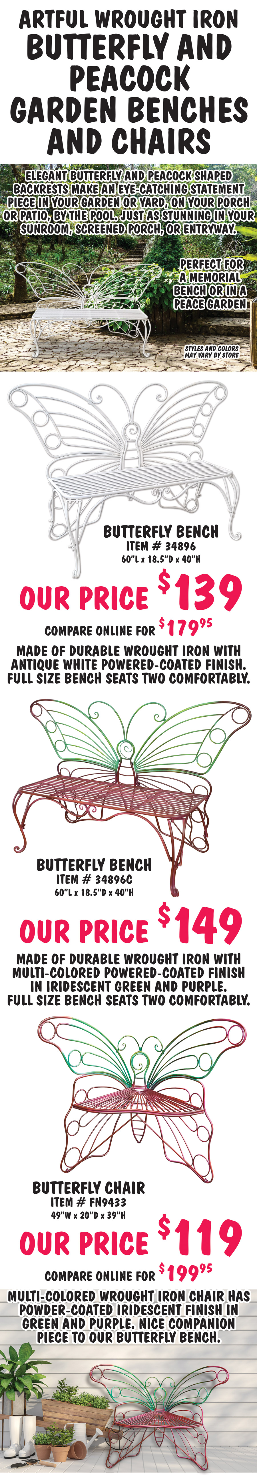 Artful Wrought Iron Butterfly and Peacock Garden Benches and Chairs. Elegant butterfly and peacock shaped backrests make an eye-catching statement piece in your garden or yard, on your porch or patio, by the pool. Just as stunning in your sunroom, screened porch, or entryway. Perfect for a memorial bench or in a peace garden. Butterfly Bench in White, item number 34896, our price $139, compare online for $179.95, 60 inches long by 18 and a half inches deep by 40 inches high. Made of durable wrought iron with antique white powered-coated finish. Full size bench seats two comfortably. Multi-Colored Butterfly Bench, item number 34896C, our price $149, 60 inches long by 18 and a half inches deep by 40 inches high. Made of durable wrought iron with multi-colored powered-coated finish in iridescent green and purple. Full size bench seats two comfortably. Butterfly Chair, item number FN9433, our price $119, compare online for $199.95, 49 inches wide by 20 inches deep by 39 inches high. Multi-colored wrought chair has powder-coated iridescent finish in green and purple. Nice companion piece to our butterfly bench.