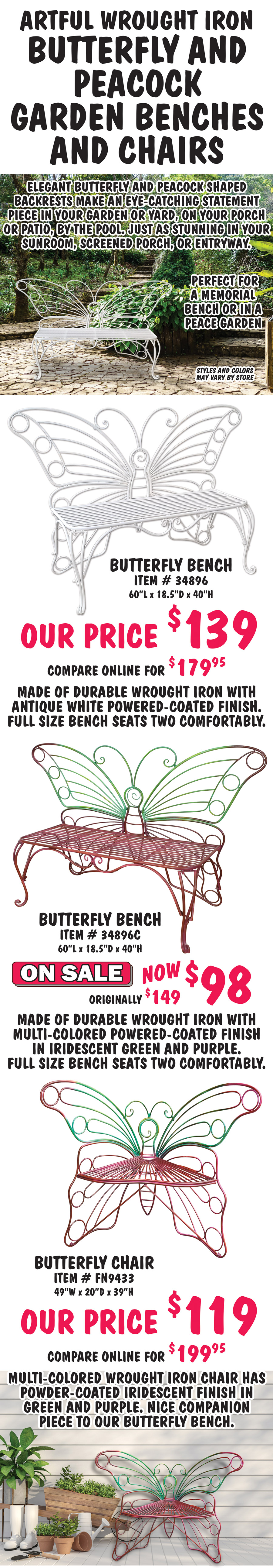 Artful Wrought Iron Butterfly and Peacock Garden Benches and Chairs. Elegant butterfly and peacock shaped backrests make an eye-catching statement piece in your garden or yard, on your porch or patio, by the pool. Just as stunning in your sunroom, screened porch, or entryway. Perfect for a memorial bench or in a peace garden. Butterfly Bench in White, item number 34896, our price $139, compare online for $179.95, 60 inches long by 18 and a half inches deep by 40 inches high. Made of durable wrought iron with antique white powered-coated finish. Full size bench seats two comfortably. Multi-Colored Butterfly Bench, item number 34896C, On Sale now $98, originally $149, 60 inches long by 18 and a half inches deep by 40 inches high. Made of durable wrought iron with multi-colored powered-coated finish in iridescent green and purple. Full size bench seats two comfortably. Butterfly Chair, item number FN9433, our price $119, compare online for $199.95, 49 inches wide by 20 inches deep by 39 inches high. Multi-colored wrought chair has powder-coated iridescent finish in green and purple. Nice companion piece to our butterfly bench.