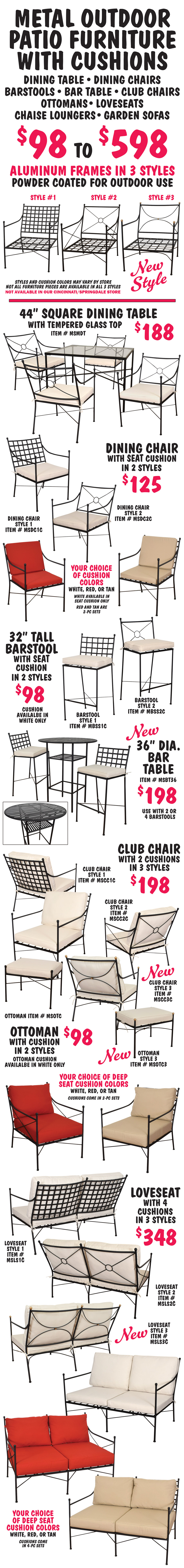 Metal Outdoor Patio Furniture with Cushions $98 to $598. Dining tables, dining chairs, barstools, bar table, club chairs, ottomans, loveseats, chaise lounge chairs, and 3-seater garden sofas. Aluminum frames now come in 3 styles - one new style - powder coated for outdoor use. Cushions come in 3 colors – white, red, and tan, your choice. Styles and cushion colors may vary by store, not all furniture pieces are available in all 3 styles. Not available in our Cincinnati Springdale store. 44 inch square Dining Table with tempered glass top $188. Dining Chairs $125 in 2 styles with cushions, your choice of white, red or tan - white available in seat cushion only, red and tan have seat and back cushions. 32 inch tall Barstools $98 in 2 styles with seat cushion, cushion available in white only. New 36 inch diameter round bar table $198. Club Chairs $198 in 3 styles - one new style - with 2 deep seat cushions, your choice of white, red or tan. Ottomans $98 in 2 styles - one new style - with cushion, cushion available in white only. Loveseats in 3 styles - one new style - $348 with 4 deep seat cushions, your choice of white, red or tan.