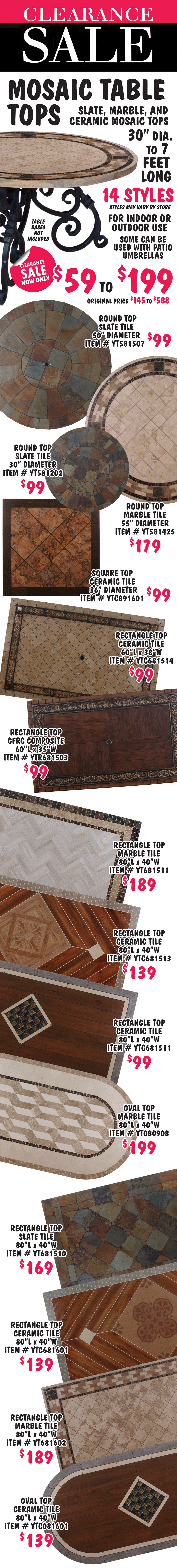 Mosaic Table Tops Clearance Sale, now only $59 to $199, originally priced $145 to $588. Slate, marble, and ceramic mosaic tops in round, square, oval, and rectangle, sizes measure 30 inch diameter to 7 feet long. 14 different styles, but because this is a clearance, styles may vary by store. For indoor or outdoor use, some can be used with patio umbrellas. These are just the table tops, table bases are not included.