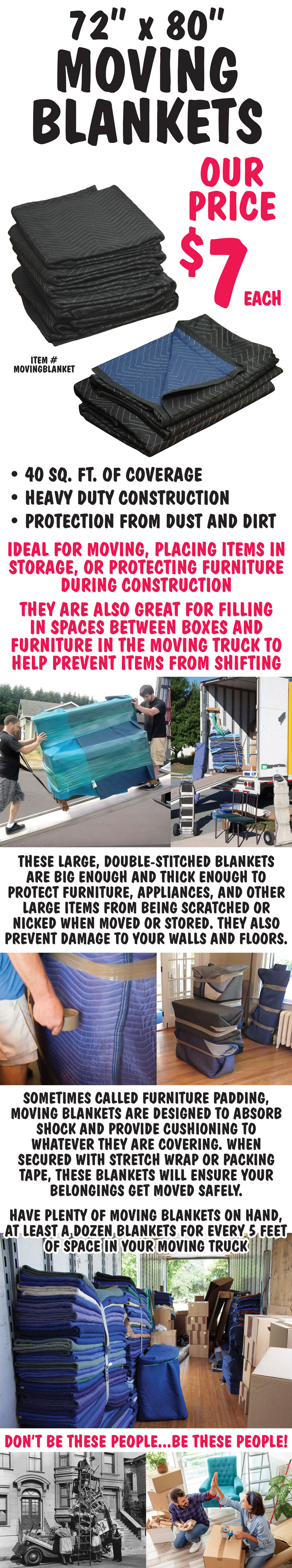 Moving Blankets, 72 inch by 80 inch, our price $7 each, item number MOVINGBLANKET. 40 square feet of coverage, heavy duty construction, protection from dust and dirt. Ideal for moving, placing items in storage, or protecting furniture during construction. They are also great for filling in spaces between boxes and furniture in the moving truck to help prevent items from shifting. These large, double-stitched blankets are big enough and thick enough to protect furniture, appliances, and other large items from being scratched or nicked when moved or stored. They also prevent damage to your walls and floors. Sometimes called furniture padding, moving blankets are designed to absorb shock and provide cushioning to whatever they are covering. When secured with stretch wrap or packing tape, these blankets will ensure your belongings get moved safely. Have plenty of moving blankets on hand, at least a dozen blankets for every 5 feet of space in your moving truck.