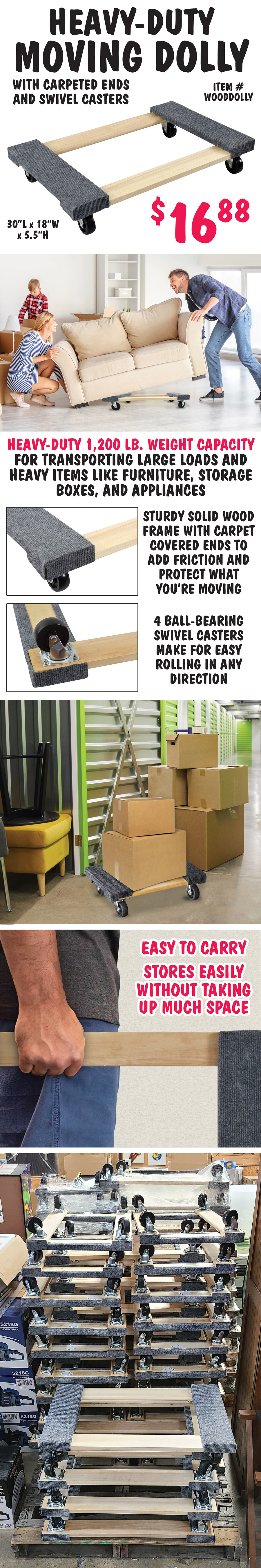 Heavy-Duty Hardwood Moving Dolly with carpeted ends and swivel casters $16.88, item number WOODDOLLY. 30 inches long by 18 inches wide with 1,200 pound weight capacity for transporting large loads and heavy items. Sturdy solid wood frame with carpet covered ends to add friction and protect what you’re moving. 4 ball-bearing swivel casters make for easy rolling in any direction. Perfect for moving furniture, storage boxes, and appliances. Easy to carry and stores easily without taking up much space.