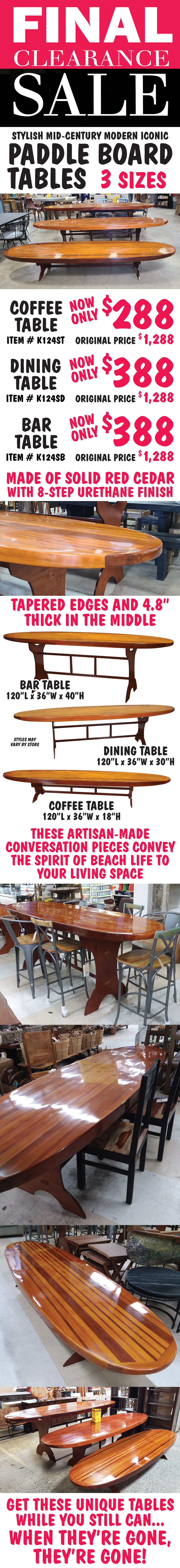 Paddle Board Tables Final Clearance Sale - 3 sizes - Coffee Table, Dining Table, Bar Table. Coffee Table now only $288, original price $1,288, item number K124ST. Dining Table now only $388, original price $1,288, item number K124SD. Bar Table now only $388, original price $1,288, item number K124SB. These stylish Mid-Century Modern tables are made of solid red cedar with an 8-step urethane finish for a high gloss. All are 120 inches long and 36 inches wide with tapered edges and are 4 point 8 inches thick in the middle. Coffee Table is 18 inches tall, Dining Table is 30 inches tall, and Bar Table is 40 inches tall. Artisan-made true conversation pieces that convey the spirit of beach life to your living space. Get these unique tables while you still can because when they’re gone, they’re gone!