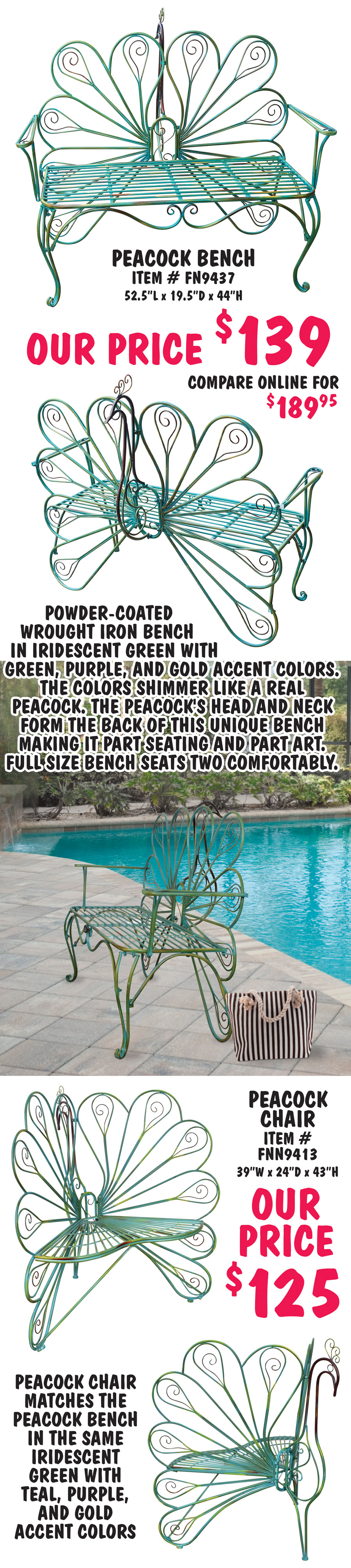 Peacock Bench, item number FN9437, our price $139, compare online for $189.95, 52 and a half inches long by 19 and a half inches deep x 44 inches high. Powder-coated wrought iron bench in iridescent green with green, purple, and gold accent colors. The colors shimmer like a real peacock. The peacock's head and neck form the back of this unique bench making it part seating and part art. Full size bench seats two comfortably. Peacock Chair, item number FNN9413, our price $125, 39 inches wide by 24 inches deep by 43 inches high. Peacock chair matches the Peacock bench in the same iridescent green with teal, purple, and gold accent colors. Styles and colors may vary by store.