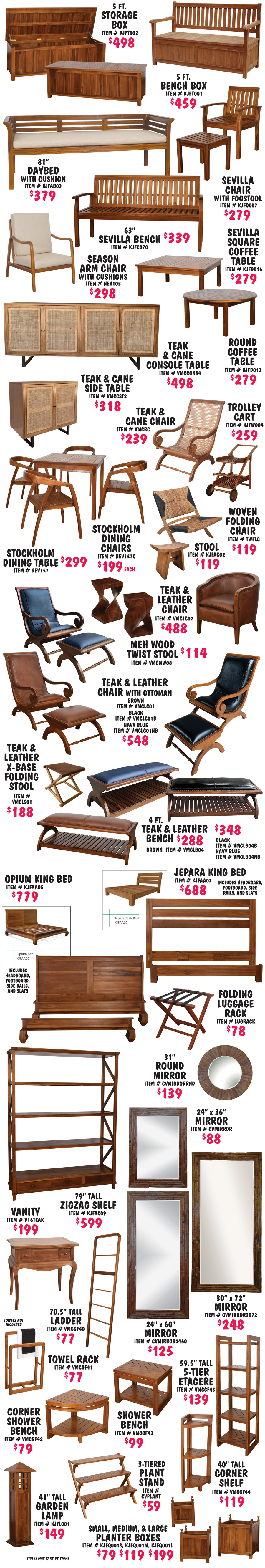 Storage Boxes, Benches, Stools, Accent Chairs, Coffee Tables, Dining Tables and Chairs, Beds, Shelves, Mirrors, and Carts, plus Bath and Garden accessories. Collections include our beautiful Teak and Leather collection of chairs $488, chairs with ottomans $548, benches $288 to $348, and folding stool $188. Our Teak and Cane collection with 4 door console table $498, 2 door side table $318, and lazy chair $239. Our Sevilla collection featuring chair and footstool $279, 63 inch bench $339, and square and round coffee tables $279 each. And our Stockholm dining table $299 and matching chairs $199 each. These are just a few of the many Teak pieces we sell. Styles may vary by store.