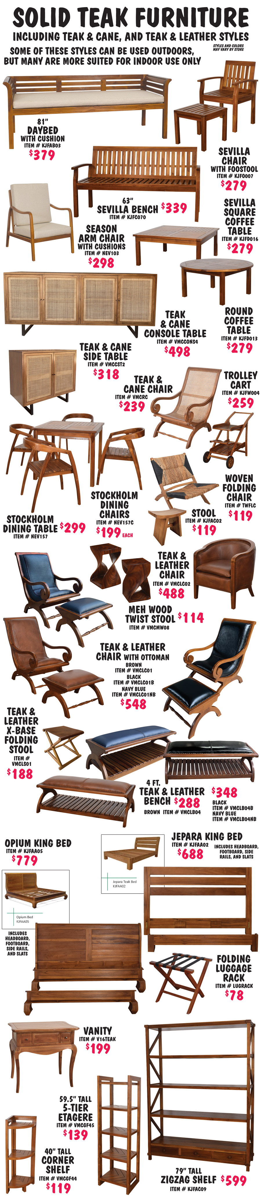 Solid Teak Furniture including Teak and Cane and Teak and Leather styles. Some of these styles can be used outdoors, but many are more suited for indoor use only. All are natural teak oil unless otherwise stated. Styles and colors may vary by store. Sevilla Bench 63 inches in natural $339, item number KJFC070, Chair with Footstool in natural $279, item number KJF0007, Square Coffee Table in natural $279, item number KJFD016, and Round Coffee Table in natural $279, item number KJFD013. 81 inch Daybed with cushion $379, item number KJFAB03. Season Arm Chair with cushion $298, item number NEV103. Teak and Cane Console Table with 4 doors $498, item number VMCCONS4, and Teak and Cane Side Table with 2 doors $318, item number VMCCST2. Teak and Cane Chair $239, item number VMCRC. 2 tier Trolley Cart $259, item number KJFW004. Stockholm Dining Table $299, item number NEW157 and Dining Chairs $199 each, item number NEW157C. Woven Folding Chair $119, item number TWFLC. Saddle Seat Stool $119, item number KJFAC02. Meh Wood Twist Stool $114, item number VMCMW08. Teak and Leather Club Chair $488, item number VMCLC02. Teak and Leather Chairs with Ottoman $548 in 3 colors of leather, brown item number VMCLC01, black item number VMCLC0B, and navy blue item number VMCLC0NB. Teak and Leather X Base Folding Stool with brown leather $188, item number VMCLSO1. 4 foot Teak and Leather Benches in 3 colors of leather, brown $288 item number VMCLB04, black $348 item number VMCLB04B, and navy blue $248 item number VMCLB04NB. Jepara King Bed $688, includes headboard, footboard, side rails, and slats, item number KJFAA02. Opium King Bed $779, includes headboard, footboard, side rails, and slats, item number KJFAA05. Folding Luggage Rack with canvas straps $78, item number LUGRACK. Vanity with 2 drawers $199, item number V16TEAK. 59 and a half inch tall 5 tier Etagere Shelf $139, item number VMCGF45. 40 inch tall 3 tier Corner Shelf $119, item number VMCGF44. 79 inch tall ZigZag 5 tier Shelf with 3 drawers $599, item number KJFAC09.