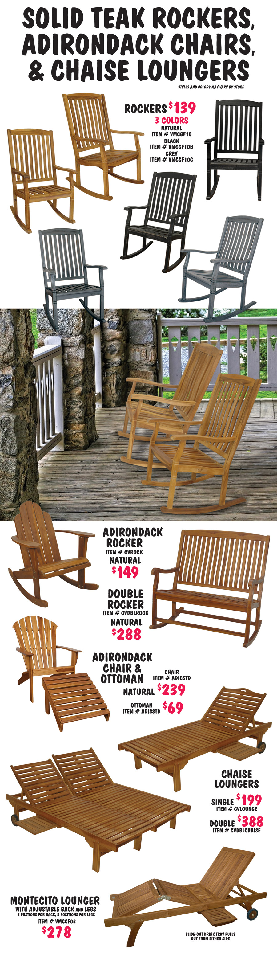 Solid Teak Rockers, Adirondack Chairs, and Chaise Loungers. Styles and colors may vary by store. Rockers $139 in 3 colors natural, black, and grey, natural item number VMCGF10, black VMCGF10B, and grey VMCGF10G. Adirondack Rocker in natural $149, item number CVROCK. Double Rocker in natural $288, item number CVDBLROCK. Adirondack Chair and Ottoman in natural, chair $239, item number ADICSTD and ottoman $69, item number ADISSTD. Chaise Loungers in natural, single $199, item number CVLOUNGE and double $388, item number CVDBLCHAISE. Montecito Lounger in natural $278, item number VMCGF03, lounger has adjustable back and legs, 5 positions for back, 3 positions for legs, slide out drink tray pulls out from either side.