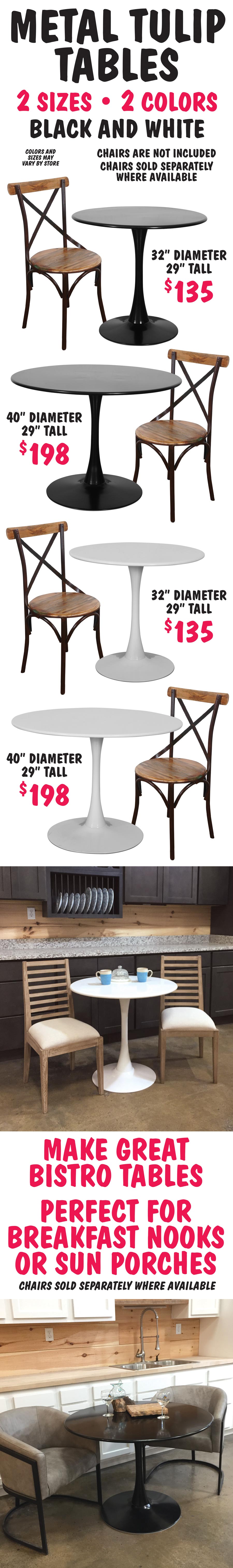 Metal Tulip Tables in 2 colors - black, and white. 2 sizes 32 inch diameter $135, 40 inch diameter $198, both tables are 29 inches tall. Make great bistro tables. Perfect for breakfast nooks or sun porches. Chairs sold separately.