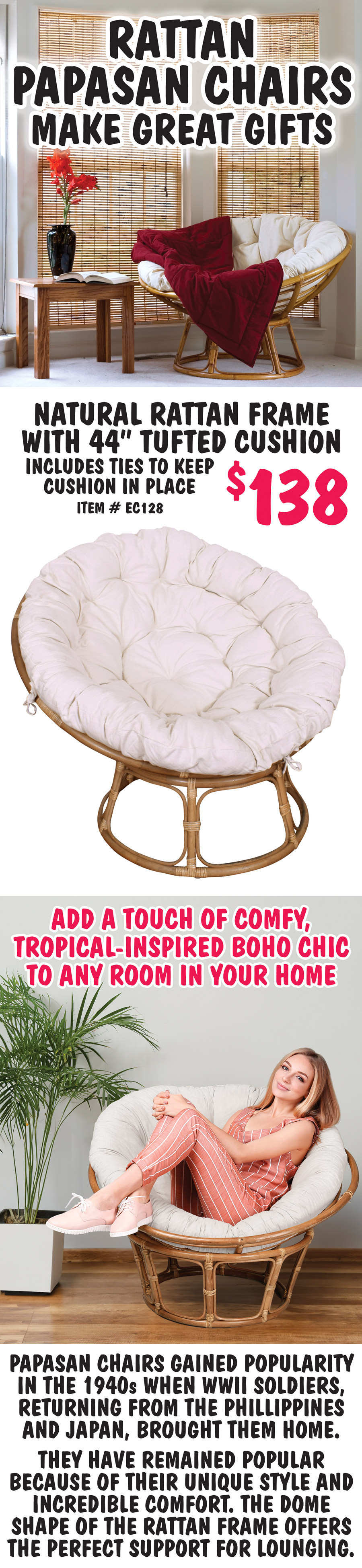 Rattan Papasan Chairs make great gifts $138. Natural rattan frame with 44 inch tufted cushion includes ties to keep the cushion in place, item number EC128. Add a touch of comfy, tropical inspired boho chic to any room in your home. Papasan chairs gained popularity in the 1940s when WWII soldiers, returning from the Phillippines and Japan, brought them home. They have remained popular because of their unique style and incredible comfort. The dome shape of the rattan frame offers the perfect support for lounging.