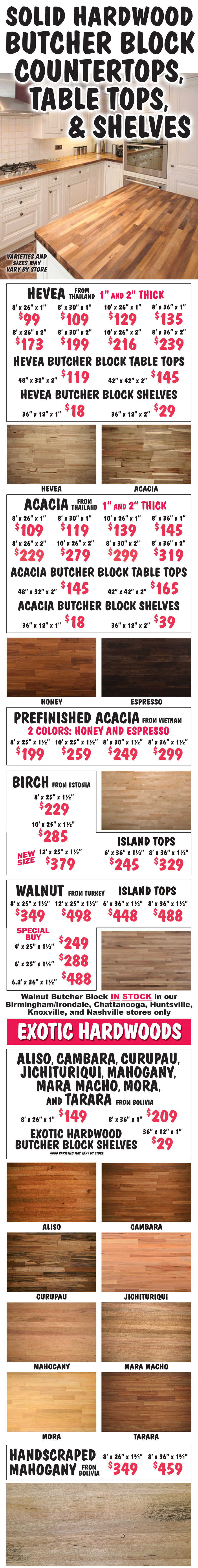 Solid Hardwood Butcher Block Countertops, Table Tops, and Shelves. Hevea countertops from Thailand - 1 and 2 inches thick, 8 and 10 feet long, 26 to 36 inches wide - $99 to $239, Hevea table tops - 2 inches thick, 48 inches by 32 inches $119 and 42 inches square $145, Hevea shelves - 36 inches by 12 inches, 1 inch thick $18 and 2 inches thick $29. Acacia countertops from Thailand - 1 and 2 inches thick, 8 and 10 feet long, 26 to 36 inches wide - $109 to $319, Acacia table tops - 2 inches thick, 48 inches by 32 inches $145 and 42 inches square $165, Acacia shelves - 36 inches by 12 inches, 1 inch thick $18 and 2 inches thick $39. Prefinished Acacia countertops from Vietnam in 2 colors: Honey and Espresso - 1 and a half inches thick, 8 and 10 feet long, 25 to 36 inches wide - $199 to $299. Birch countertops from Estonia - 1 and a half inches thick, 8 feet by 25 inches $229 and 10 feet by 25 inches $285, NEW SIZE 12 feet by 25 inches $379, Birch island tops 6 feet by 36 inches $245 and 8 feet by 36 inches $329. New Walnut countertops from Turkey available in our Birmingham-Irondale, Chattanooga, Huntsville, Knoxville, and Nashville stores only - 1 and a half inches thick, 8 feet x 25 inches $349, 12 feet by 25 inches $498, Walnut island tops 6 feet by 36 inches $448, 8 fee by 36 inches $488, and Special Buy Walnut countertops 4 fee by 25 inches $249, 6 feet by 25 inches $288, and 6 point 2 feet by 26 inches $488. Exotic Hardwood countertops from Boliva: Aliso, Cambara, Curupau, Jichituriqui, Mahogany, Mara Macho, Mora, and Tarara - 1 inch thick, 8 feet long, 26 inches wide $149 and 36 inches wide $209, exotic hardwood shelves - 36 inches by 12 inches, 1 inch thick $29, wood varieties may vary by store. Handscraped Mahogany countertops from Boliva - 1 and 3 quarter inches thick, 8 feet long, 26 inches wide $349 and 36 inches wide $459. Varieties and sizes may vary by store.