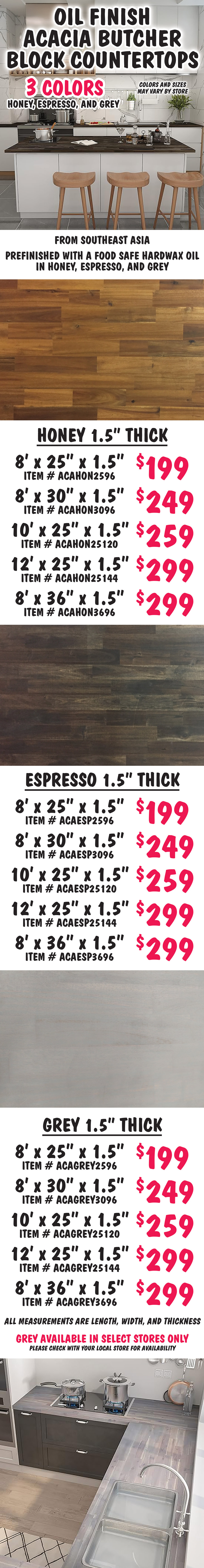 Oil Finish Acacia Butcher Block Countertops, 3 colors – honey, espresso, and grey, colors and sizes many vary by store. From Southeast Asia, these countertops are prefinished with a food safe hardwax oil in honey, espresso, and grey finishes. Honey 1 and a half inch thick countertops 8 feet by 25 inches by 1 and a half inches $199 item number ACAHON2596, 8 feet by 30 inches by 1 and a half inches $249 item number ACAHON3096, 10 feet by 25 inches by 1 and a half inches $259 item number ACAHON25120, 12 feet by 25 inches by 1 and a half inches $299 item number ACAHON25144, 8 feet by 36 inches by 1 and a half inches $299 item number ACAHON3696. Espresso 1 and a half inch thick countertops 8 feet by 25 inches by 1 and a half inches $199 item number ACAESP2596, 8 feet by 30 inches by 1 and a half inches $249 item number ACAESP3096, 10 feet by 25 inches by 1 and a half inches $259 item number ACAESP25120, 12 feet by 25 inches by 1 and a half inches $299 item number ACAESP25144, 8 feet by 36 inches by 1 and a half inches $299 item number ACAESP3696. Grey 1 and a half inch thick countertops 8 feet by 25 inches by 1 and a half inches $199 item number ACAGREY2596, 8 feet by 30 inches by 1 and a half inches $249 item number ACAGREY3096, 10 feet by 25 inches by 1 and a half inches $259 item number ACAGREY25120, 12 feet by 25 inches by 1 and a half inches $299 item number ACAGREY25144, 8 feet by 36 inches by 1 and a half inches $299 item number ACAGREY3696. All measurements are length, width, and thickness. Grey available in select stores only, please check with your local store for availability.