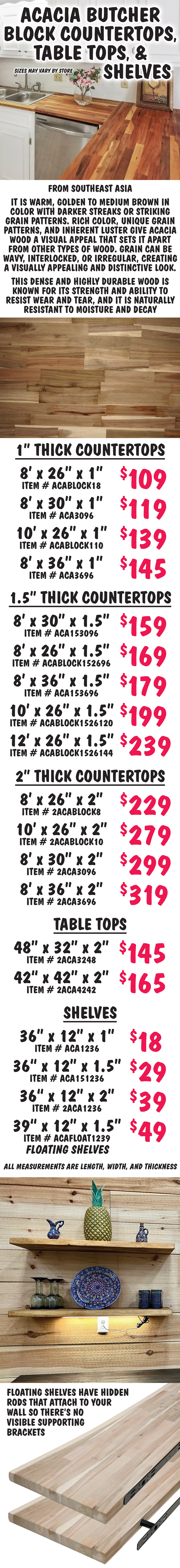 Butcher Block Countertops, Table Tops, and Shelves, sizes may vary by store. From Southeast Asia, Acacia is warm, golden to medium brown in color with darker streaks or striking grain patterns. Rich color, unique grain patterns, and inherent luster give acacia wood a visual appeal that sets it apart from other types of wood. Grain can be wavy, interlocked, or irregular, creating a visually appealing and distinctive look. This dense and highly durable wood is known for its strength and ability to resist wear and tear, and it is naturally resistant to moisture and decay. 1 inch thick countertops 8 feet by 26 inches by 1 inch $109 item number ACABLOCK18, 8 feet by 30 inches by 1 inch $119 item number ACA3096, 10 feet by 26 inches by 1 inch $139 item number ACABLOCK110, 8 feet by 36 inches by 1 inch $145 item number ACA3696. 1 and a half inch thick countertops 8 feet by 30 inches by 1.5 inches $159 item number ACA153096, 8 feet by 26 inches by 1.5 inches $169 item number ACABLOCK152696, 8 feet by 36 inches by 1.5 inches $179 item number ACA153696, 10 feet by 26 inches by 1.5 inches $199 item number ACABLOCK1526120, 12 feet by 26 inches by 1.5 inches $239 item number ACABLOCK1526144. 2 inch thick countertops 8 feet by 26 inches by 2 inches $229 item number 2ACABLOCK8, 10 feet by 26 inches by 2 inches $279 item number 2ACABLOCK10, 8 feet by 30 inches by 2 inches $299 item number 2ACA3096, 8 feet by 36 inches by 2 inches $319 item number 2ACA3696. Table Tops 48 inches by 32 inches by 2 inches $119 item number 2ACA3248, 42 inches by 42 inches by 2 inches $145 item number 2ACA4242. Shelves 36 inches by 12 inches by 1 inch $18 item number ACA1236, 36 inches by 12 inches by 1.5 inches $29 item number ACA151236, 36 inches by 12 inches by 2 inches $39 item number 2ACA1236, floating shelves 39 inches by 12 inches by 1.5 inches $49 item number ACAFLOAT1239. All measurements are length, width, and thickness. Floating shelves have hidden rods that attach to your wall so there’s no visible supporting brackets.