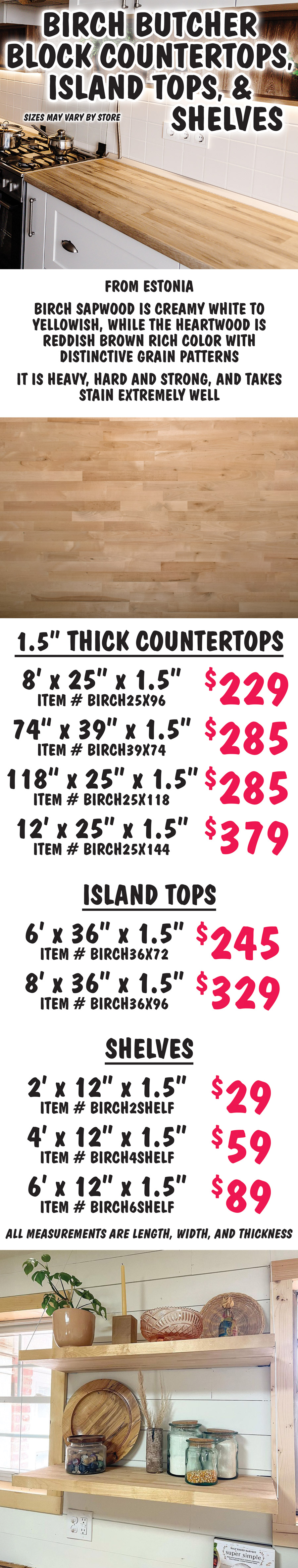 Birch Butcher Block Countertops, Island Tops, and Shelves, sizes may vary by store. From Estonia birch sapwood is creamy white to yellowish, while the heartwood is reddish brown rich color with distinctive grain patterns. It is heavy, hard and strong, and takes stain extremely well. 1 and a half inch thick countertops 8 feet by 25 inches by 1 and a half inches $229 item number BIRCH25X96, 74 inches by 39 inches by 1 and a half inches $285 item number BIRCH39X74, 118 inches by 25 inches by 1 and a half inches $285 item number BIRCH25X118, 12 feet by 25 inches by 1 and a half inches $39 item number BIRCH25X144. Island tops 6 feet by 36 inches by 1 and a half inches $245 item number BIRCH36X72, 8 feet by 36 inches by 1 and a half inches $329 item number BIRCH36X96. Shelves 2 feet by 12 inches by 1 and a half inches $29 item number BIRCH2SHELF, 4 feet by 12 inches by 1 and a half inches $59 item number BIRCH4SHELF, 6 feet by 12 inches by 1 and a half inches $89 item number BIRCH6SHELF. All measurements are length, width, and thickness.