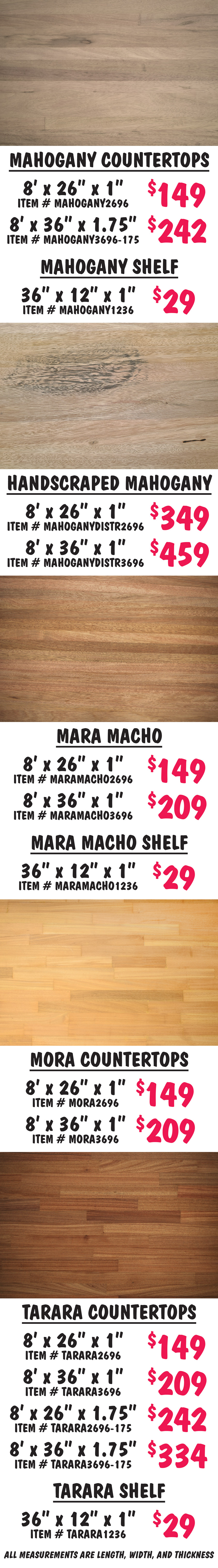 Mahogany countertops 8 feet by 26 inches by 1 inch $149 item number MAHOGANY2696, 8 feet by 36 inches by 1 and 3 quarter inches $242 item number MAHOGANY3696 dash 175. Mahogany shelf 36 inches by 12 inches by 1 inch $29 item number MAHOGANY1236. Handscraped Mahogany countertops 8 feet by 26 inches by 1 inch $349 item number MAHOGANYDISTR2696, 8 feet by 36 inches by 1 inch $459 item number MAHOGANYDISTR3696. Mara Macho countertops 8 feet by 26 inches by 1 inch $149 item number MARAMACHO2696, 8 feet by 36 inches by 1 inch $209 item number MARAMACHO3696. Mara Macho shelf 36 inches by 12 inches by 1 inch $29 item number MARAMACHO1236. Mora countertops 8 feet by 26 inches by 1 inch $149 item number MORA2696, 8 feet by 36 inches by 1 inch $209 item number MORA3696. Tarara countertops 8 feet by 26 inches by 1 inch $ 149 item number TARARA2696, 8 feet by 36 inches by 1 inch $209 item number TARARA3696, 8 feet by 26 inches by 1 and 3 quarter inches $242 item number TARARA2696 dash 175, 8 feet by 36 inches by 1 and 3 quarter inches $334 item number TARARA3696 dash 175. Tarara shelf 36 inches by 12 inches by 1 inch $29 item number TARARA1236. All measurements are length, width, and thickness.