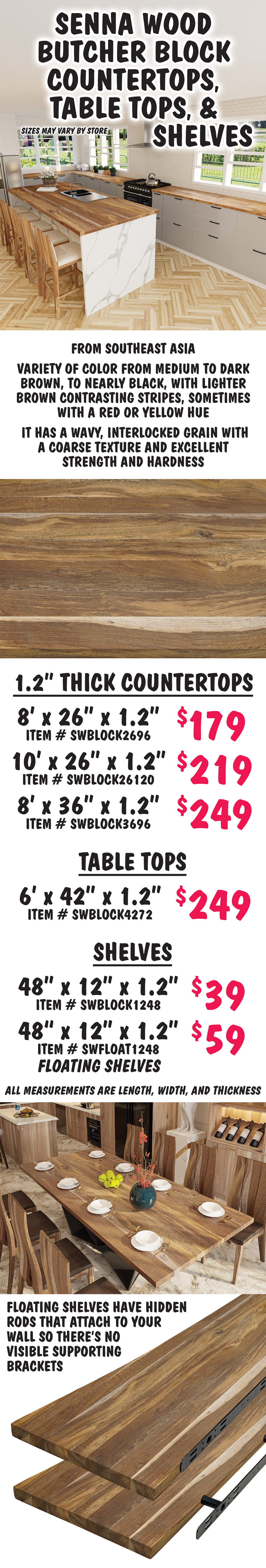 Senna Wood Butcher Block Countertops, Table Tops, and Shelves, sizes may vary by store. From Southeast Asia, Senna wood has a variety of color from medium to dark brown, to nearly black, with lighter brown contrasting stripes, sometimes with a red or yellow hue. It has a wavy, interlocked grain with a coarse texture and excellent strength and hardness. 1 point 2 inch thick countertops 8 feet by 26 inches by 1 point 2 inches $179 item number SWBLOCK2696, 10 feet by 26 inches by 1 point 2 inches $219 item number SWBLOCK26120, 8 feet by 36 inches by 1 point 2 inches $249 item number SWBLOCK3696. Table Tops 6 feet by 42 inches by 1 point 2 inches $249 item number SWBLOCK4272. Shelves 48 inches by 12 inches by 1 point 2 inches $39 item number SWBLOCK1248, floating shelves 48 inches by 12 inches by 1 point 2 inches $59 item number SWFLOAT1248. All measurements are length, width, and thickness. Floating shelves have hidden rods that attach to your wall so there’s no visible supporting brackets.