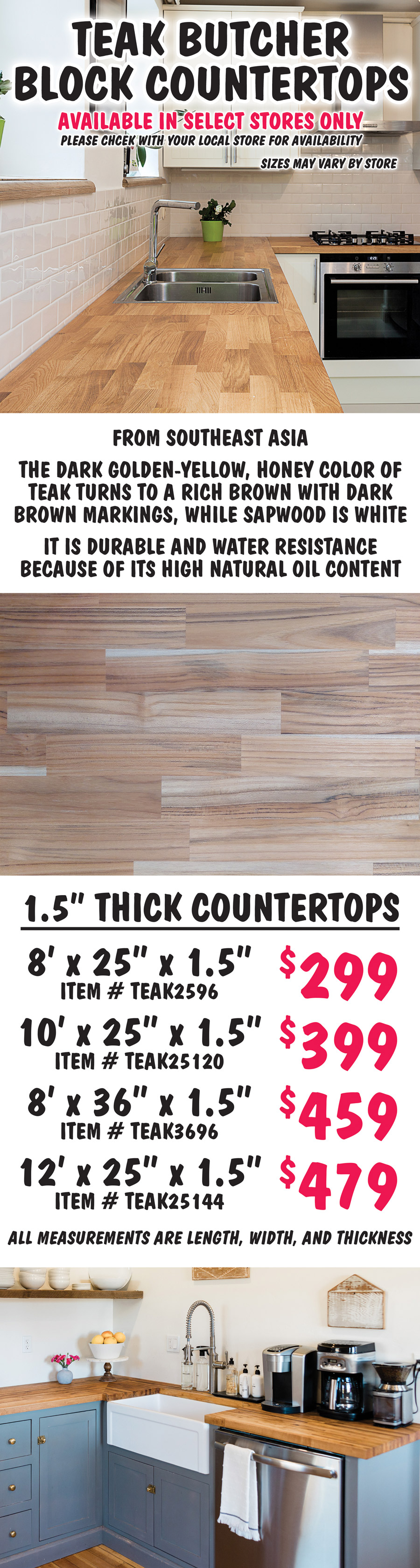 Teak Butcher Block Countertops available in select stores only, please check with your local store for availability, sizes may vary by store. From Southeast Asia, the dark golden-yellow, honey color of teak turns to a rich brown with dark brown markings, while sapwood is white. It is durable and water resistance because of its high natural oil content. 1 and a half inch thick countertops 8 feet by 25 inches by 1 and a half inches $299 item number TEAK2596, 10 feet by 25 inches by 1 and a half inches $399 item number TEAK25120, 8 feet by 36 inches by 1 and a half inches $459 item number TEAK3696, 12 feet by 25 inches by 1 and a half inches $479 item number TEAK25144. All measurements are length, width, and thickness.