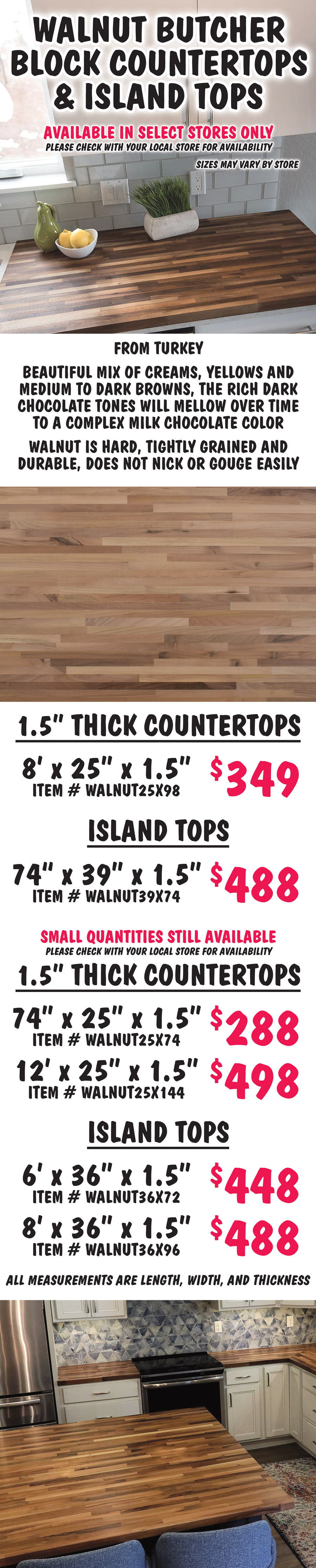 Walnut Butcher Block Countertops and Island Tops available in select stores only, please check with your local store for availability, sizes may vary by store. From Turkey, Walnut has a beautiful mix of creams, yellows and medium to dark browns, the rich dark chocolate tones will mellow over time to a complex milk chocolate color. Walnut is hard, tightly grained and durable, does not nick or gouge easily. 1 and a half inch thick countertops 8 feet by 25 inches by 1 and a half inches $349 item number WALNUT25X98. Island tops 74 inches by 39 inches by 1 and a half inches $488 item number WALNUT39X74. Small quantities still available, please check with your local store for availability, 1 and a half inch thick countertops 74 inches by 25 inches by 1 and a half inches $288 item number WALNUT25X74, 12 feet by 25 inches by 1 and a half inches $498 item number WALNUT25X144, and island tops 6 feet by 36 inches by 1 and a half inches $448 item number WALNUT36X72, 8 feet by 36 inches by 1 and a half inches $488 item number WALNUT36X96. All measurements are length, width, and thickness.