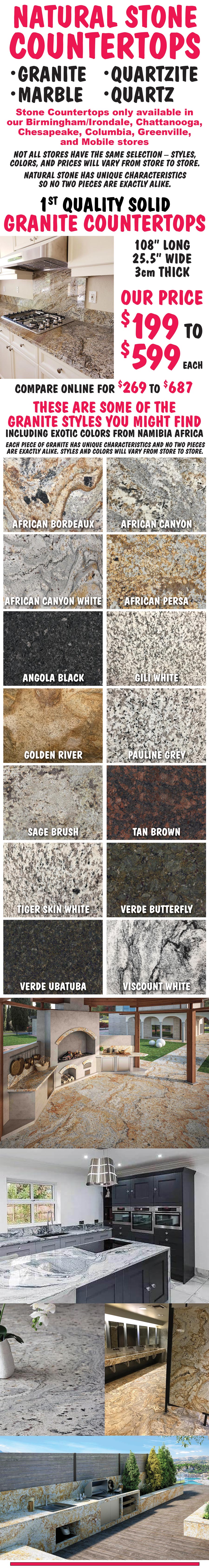 Natural Stone Countertops - Granite, Marble, Quartzite, and Quartz. Available only in our Birmingham-Irondale, Chattanooga, Chesapeake, Columbia, Greenville, and Mobile stores. Solid Granite $199 to $599 each. Solid, Prefab, and Blanks in Marble, Quartzite, and Quartz $199 to $799 each. Not all stores have the same selection. Styles, colors, and prices will vary from store to store.