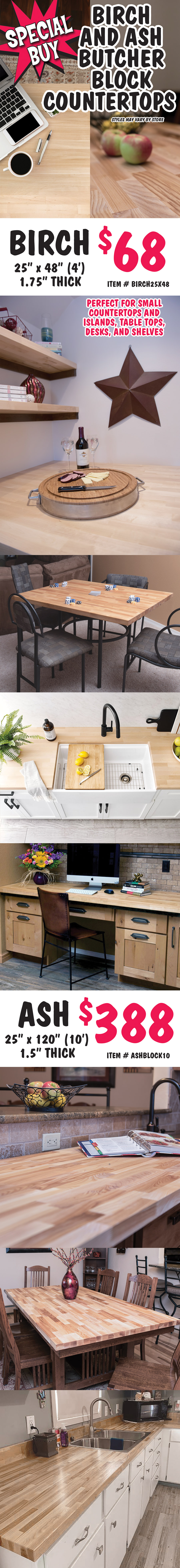Special Buy Birch and Ash Butcher Block Countertops, styles may vary by store. 4 foot Birch $68, 25 inches by 48 inches, by 1 and 3 quarter inches thick, item number BIRCH25X48, perfect for small countertops and islands, table tops, desks, and shelves. 10 foot Ash $388, 25 inches by 120 inches by 1 and a half inches thick, item number ASHBLOCK10.