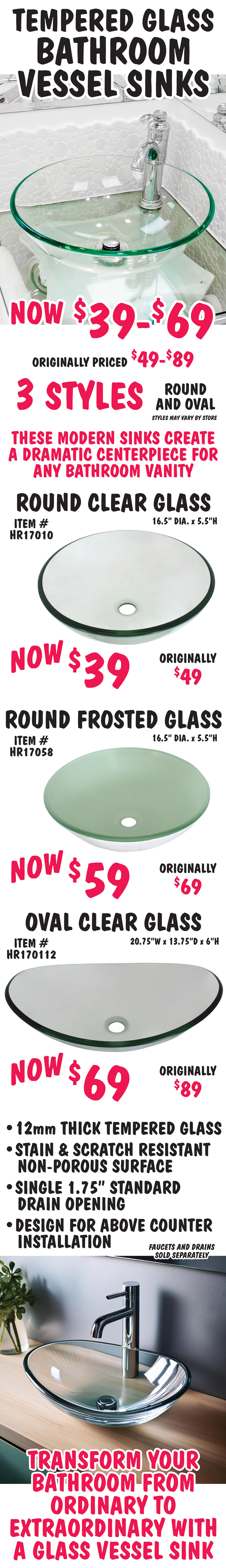 Tempered Glass Bathroom Vessel Sinks now $39 to $69, originally priced $49 to $89. 3 styles, round and oval, styles may vary by store. These modern sinks create a dramatic centerpiece for any bathroom vanity. Round clear glass vessel sink now $39, originally $49, item number HR17010, 16 and a half inch diameter by 5 and a half inches high. Round frosted glass vessel sink now $59, originally $69, item number HR17058, 16 and a half inch diameter by 5 and a half inches high. Oval clear glass vessel sink now $69, originally $89, item number HR170112, 20 and 3 quarter inches wide by 13 and 3 quarter inches deep by 6 inches high. 12 millimeter thick tempered glass, stain and scratch resistant no porous surface, single 1 and 3 quarter inch standard drain opening, designed for above counter installation. Faucets and drains sold separately. Transform your bathroom from ordinary to extraordinary with a glass vessel sink.