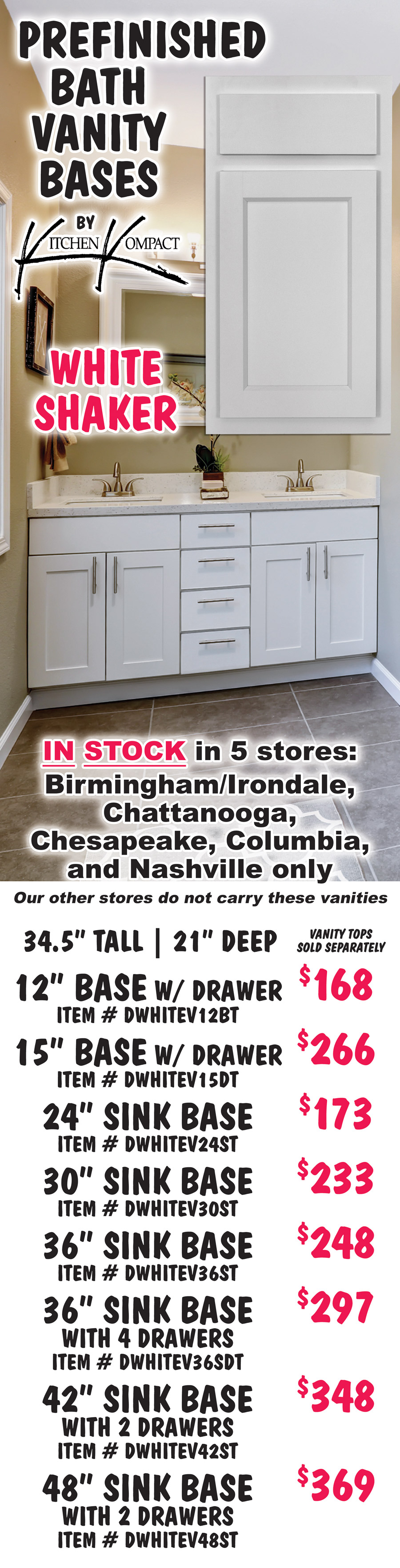 Prefinished Bath Vanity Bases by Kitchen Kompact, white shaker in stock in 5 stores – Birmingham Irondale, Chattanooga, Chesapeake, Columbia, and Nashville only. Our other stores do not carry these vanities. Vanities are 34 and a half inches tall by 21 inches deep, vanity tops sold separately. 12 inch base with drawer $168 item number DWHITEV12BT, 15 inch base with drawer $266 item number DWHITEV15DT, 24 inch sink base $173 item number DWHITEV24ST, 30 inch sink base $233 item number DWHITEV30ST, 36 inch sink base $248 item number DWHITEV36ST, 36 inch sink base with 4 drawers $297 item number DWHITEV36SDT, 42 inch sink base with 2 drawers $348 item number DWHITEV42ST, 48 inch sink base with 2 drawers $369 item number DWHITEV48ST.