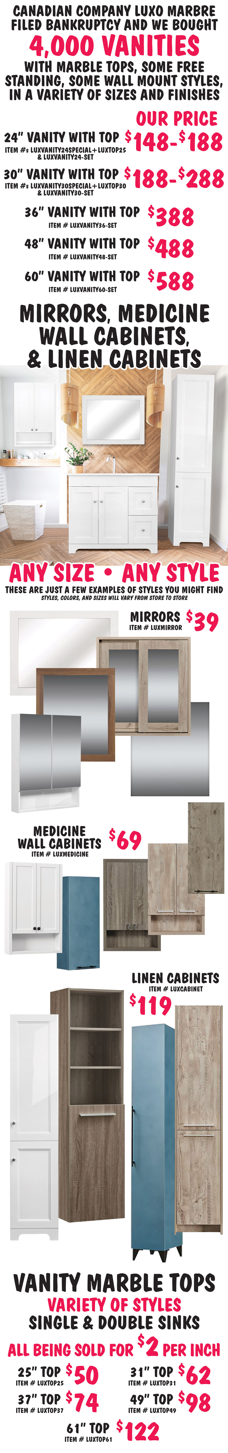 Canadian company Luxo Marbre filed bankruptcy and we bought 4,000 vanities with marble tops, some free standing, some wall mount styles, in a variety of sizes and finishes. 24 inch vanity with marble top, our price $148 to $188, item numbers LUXVANITY24SPECIAL plus LUXTOP25 and LUXVANITY24 dash SET. 30 inch vanity with marble top, $188 to $288, item numbers LUXVANITY30SPECIAL plus LUXTOP30 and LUXVANITY30 dash SET. 36 inch vanity with marble top $388, item number LUXVANITY36 dash SET. 48 inch vanity with marble top $488, item number LUXVANITY48 dash SET. 60 inch vanity with marble top $588, item number LUXVANITY60 dash SET. Mirrors, Medicine Wall Cabinets, and Linen Cabinets $39 to $119, any size, and style. These are just a few examples of styles you might find, styles, colors, and sizes will vary from store to store. Mirrors $39 item number LUXMIRROR, medicine wall cabinets $69 item number LUXMEDICINE, and linen cabinets $119 item number LUXCABINET. Vanity Marble Tops, variety of styles, single and double sinks, all being sold for $2 per inch. 25 inch top $50 item number LUXTOP25, 31 inch top $62 item number LUXTOP31, 37 inch top $74 item number LUXTOP37, 49 inch top $98 item number LUXTOP49, and 61 inch top $122 item number LUXTOP61.