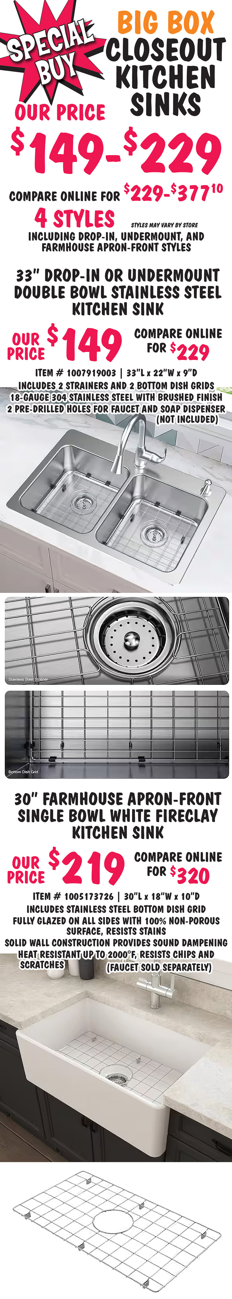 Special Buy Big Box Closeout Kitchen Sinks our price $149 to $229, compare online for $229 to $377.10, 4 styles including drop in, undermount, and farmhouse apron front styles, styles may vary by store. 33 inch drop-in or undermount double bowl stainless steel kitchen sink our price $149, compare online for $229, item number 1007919003, 33 inches long by 22 wide by 9 inches deep, includes 2 strainers and 2 bottom dish grids, 18 gauge 304 stainless steel with brushed finish, 2 pre drilled holes for faucet and soap dispenser, not included. 30 inch farmhouse apron front single bowl white fireclay kitchen sink our price $219, compare online for $320, item number 1005173726, 30 inches long by 18 inches wide by 10 inches deep, includes stainless steel bottom dish grid, fully glazed on all sides with 100 percent non porous surface, resists stains, solid wall construction provides sound dampening, heat resistant up to 2000 degrees Fahrenheit, resists chips and scratches, faucet sold separately.
